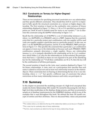 232 Chapter 7 Data Modeling Using the Entity-Relationship (ER) Model
7.9.2 Constraints on Ternary (or Higher-Degree)
Relationships
There are two notations for specifying structural constraints on n-ary relationships,
and they specify different constraints. They should thus both be used if it is impor-
tant to fully specify the structural constraints on a ternary or higher-degree rela-
tionship. The first notation is based on the cardinality ratio notation of binary
relationships displayed in Figure 7.2. Here, a 1, M, or N is specified on each partici-
pation arc (both M and N symbols stand for many or any number).15 Let us illus-
trate this constraint using the SUPPLY relationship in Figure 7.17.
Recall that the relationship set of SUPPLY is a set of relationship instances (s, j, p),
where s is a SUPPLIER, j is a PROJECT, and p is a PART. Suppose that the constraint
exists that for a particular project-part combination, only one supplier will be used
(only one supplier supplies a particular part to a particular project). In this case, we
place 1 on the SUPPLIER participation, and M, N on the PROJECT, PART participa-
tions in Figure 7.17. This specifies the constraint that a particular (j, p) combination
can appear at most once in the relationship set because each such (PROJECT, PART)
combination uniquely determines a single supplier. Hence, any relationship
instance (s, j, p) is uniquely identified in the relationship set by its (j, p) combina-
tion, which makes (j, p) a key for the relationship set. In this notation, the participa-
tions that have a 1 specified on them are not required to be part of the identifying
key for the relationship set.16 If all three cardinalities are M or N, then the key will
be the combination of all three participants.
The second notation is based on the (min, max) notation displayed in Figure 7.15
for binary relationships. A (min, max) on a participation here specifies that each
entity is related to at least min and at most max relationship instances in the relation-
ship set. These constraints have no bearing on determining the key of an n-ary rela-
tionship, where n  2,17 but specify a different type of constraint that places
restrictions on how many relationship instances each entity can participate in.
7.10 Summary
In this chapter we presented the modeling concepts of a high-level conceptual data
model, the Entity-Relationship (ER) model. We started by discussing the role that a
high-level data model plays in the database design process, and then we presented a
sample set of database requirements for the COMPANY database, which is one of the
examples that is used throughout this book. We defined the basic ER model con-
cepts of entities and their attributes. Then we discussed NULL values and presented
15This notation allows us to determine the key of the relationship relation, as we discuss in Chapter 9.
16This is also true for cardinality ratios of binary relationships.
17The (min, max) constraints can determine the keys for binary relationships, though.
 