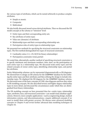7.10 Summary 233
the various types of attributes, which can be nested arbitrarily to produce complex
attributes:
■ Simple or atomic
■ Composite
■ Multivalued
We also briefly discussed stored versus derived attributes. Then we discussed the ER
model concepts at the schema or “intension” level:
■ Entity types and their corresponding entity sets
■ Key attributes of entity types
■ Value sets (domains) of attributes
■ Relationship types and their corresponding relationship sets
■ Participation roles of entity types in relationship types
We presented two methods for specifying the structural constraints on relationship
types. The first method distinguished two types of structural constraints:
■ Cardinality ratios (1:1, 1:N, M:N for binary relationships)
■ Participation constraints (total, partial)
We noted that, alternatively, another method of specifying structural constraints is
to specify minimum and maximum numbers (min, max) on the participation of
each entity type in a relationship type. We discussed weak entity types and the
related concepts of owner entity types, identifying relationship types, and partial
key attributes.
Entity-Relationship schemas can be represented diagrammatically as ER diagrams.
We showed how to design an ER schema for the COMPANY database by first defin-
ing the entity types and their attributes and then refining the design to include rela-
tionship types. We displayed the ER diagram for the COMPANY database schema.
We discussed some of the basic concepts of UML class diagrams and how they relate
to ER modeling concepts. We also described ternary and higher-degree relationship
types in more detail, and discussed the circumstances under which they are distin-
guished from binary relationships.
The ER modeling concepts we have presented thus far—entity types, relationship
types, attributes, keys, and structural constraints—can model many database appli-
cations. However, more complex applications—such as engineering design, medical
information systems, and telecommunications—require additional concepts if we
want to model them with greater accuracy. We discuss some advanced modeling
concepts in Chapter 8 and revisit further advanced data modeling techniques in
Chapter 26.
 