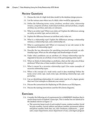 234 Chapter 7 Data Modeling Using the Entity-Relationship (ER) Model
Review Questions
7.1. Discuss the role of a high-level data model in the database design process.
7.2. List the various cases where use of a NULL value would be appropriate.
7.3. Define the following terms: entity, attribute, attribute value, relationship
instance, composite attribute, multivalued attribute, derived attribute, complex
attribute, key attribute, and value set (domain).
7.4. What is an entity type? What is an entity set? Explain the differences among
an entity, an entity type, and an entity set.
7.5. Explain the difference between an attribute and a value set.
7.6. What is a relationship type? Explain the differences among a relationship
instance, a relationship type, and a relationship set.
7.7. What is a participation role? When is it necessary to use role names in the
description of relationship types?
7.8. Describe the two alternatives for specifying structural constraints on rela-
tionship types. What are the advantages and disadvantages of each?
7.9. Under what conditions can an attribute of a binary relationship type be
migrated to become an attribute of one of the participating entity types?
7.10. When we think of relationships as attributes, what are the value sets of these
attributes? What class of data models is based on this concept?
7.11. What is meant by a recursive relationship type? Give some examples of
recursive relationship types.
7.12. When is the concept of a weak entity used in data modeling? Define the
terms owner entity type, weak entity type, identifying relationship type, and
partial key.
7.13. Can an identifying relationship of a weak entity type be of a degree greater
than two? Give examples to illustrate your answer.
7.14. Discuss the conventions for displaying an ER schema as an ER diagram.
7.15. Discuss the naming conventions used for ER schema diagrams.
Exercises
7.16. Consider the following set of requirements for a UNIVERSITY database that is
used to keep track of students’ transcripts. This is similar but not identical to
the database shown in Figure 1.2:
a. The university keeps track of each student’s name, student number, Social
Security number, current address and phone number, permanent address
and phone number, birth date, sex, class (freshman, sophomore, ..., grad-
uate), major department, minor department (if any), and degree program
 