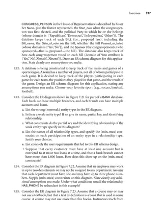 Exercises 237
CONGRESS_PERSON in the House of Representatives is described by his or
her Name, plus the District represented, the Start_date when the congressper-
son was first elected, and the political Party to which he or she belongs
(whose domain is {‘Republican’, ‘Democrat’, ‘Independent’, ‘Other’}). The
database keeps track of each BILL (i.e., proposed law), including the
Bill_name, the Date_of_vote on the bill, whether the bill Passed_or_failed
(whose domain is {‘Yes’, ‘No’}), and the Sponsor (the congressperson(s) who
sponsored—that is, proposed—the bill). The database also keeps track of
how each congressperson voted on each bill (domain of Vote attribute is
{‘Yes’,‘No’,‘Abstain’,‘Absent’}). Draw an ER schema diagram for this applica-
tion. State clearly any assumptions you make.
7.22. A database is being constructed to keep track of the teams and games of a
sports league. A team has a number of players, not all of whom participate in
each game. It is desired to keep track of the players participating in each
game for each team, the positions they played in that game, and the result of
the game. Design an ER schema diagram for this application, stating any
assumptions you make. Choose your favorite sport (e.g., soccer, baseball,
football).
7.23. Consider the ER diagram shown in Figure 7.21 for part of a BANK database.
Each bank can have multiple branches, and each branch can have multiple
accounts and loans.
a. List the strong (nonweak) entity types in the ER diagram.
b. Is there a weak entity type? If so, give its name, partial key, and identifying
relationship.
c. What constraints do the partial key and the identifying relationship of the
weak entity type specify in this diagram?
d. List the names of all relationship types, and specify the (min, max) con-
straint on each participation of an entity type in a relationship type.
Justify your choices.
e. List concisely the user requirements that led to this ER schema design.
f. Suppose that every customer must have at least one account but is
restricted to at most two loans at a time, and that a bank branch cannot
have more than 1,000 loans. How does this show up on the (min, max)
constraints?
7.24. Consider the ER diagram in Figure 7.22. Assume that an employee may work
in up to two departments or may not be assigned to any department.Assume
that each department must have one and may have up to three phone num-
bers. Supply (min, max) constraints on this diagram. State clearly any addi-
tional assumptions you make. Under what conditions would the relationship
HAS_PHONE be redundant in this example?
7.25. Consider the ER diagram in Figure 7.23. Assume that a course may or may
not use a textbook, but that a text by definition is a book that is used in some
course. A course may not use more than five books. Instructors teach from
 