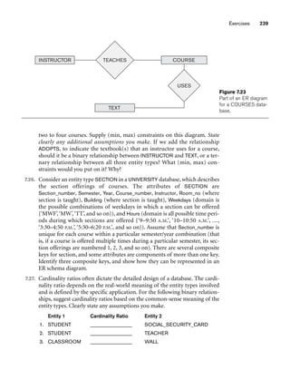 Exercises 239
two to four courses. Supply (min, max) constraints on this diagram. State
clearly any additional assumptions you make. If we add the relationship
ADOPTS, to indicate the textbook(s) that an instructor uses for a course,
should it be a binary relationship between INSTRUCTOR and TEXT, or a ter-
nary relationship between all three entity types? What (min, max) con-
straints would you put on it? Why?
7.26. Consider an entity type SECTION in a UNIVERSITY database, which describes
the section offerings of courses. The attributes of SECTION are
Section_number, Semester, Year, Course_number, Instructor, Room_no (where
section is taught), Building (where section is taught), Weekdays (domain is
the possible combinations of weekdays in which a section can be offered
{‘MWF’,‘MW’,‘TT’, and so on}), and Hours (domain is all possible time peri-
ods during which sections are offered {‘9–9:50 A.M.’, ‘10–10:50 A.M.’, ...,
‘3:30–4:50 P.M.’, ‘5:30–6:20 P.M.’, and so on}). Assume that Section_number is
unique for each course within a particular semester/year combination (that
is, if a course is offered multiple times during a particular semester, its sec-
tion offerings are numbered 1, 2, 3, and so on). There are several composite
keys for section, and some attributes are components of more than one key.
Identify three composite keys, and show how they can be represented in an
ER schema diagram.
7.27. Cardinality ratios often dictate the detailed design of a database. The cardi-
nality ratio depends on the real-world meaning of the entity types involved
and is defined by the specific application. For the following binary relation-
ships, suggest cardinality ratios based on the common-sense meaning of the
entity types. Clearly state any assumptions you make.
Entity 1 Cardinality Ratio Entity 2
1. STUDENT ______________ SOCIAL_SECURITY_CARD
2. STUDENT ______________ TEACHER
3. CLASSROOM ______________ WALL
INSTRUCTOR COURSE
USES
TEACHES
TEXT
Figure 7.23
Part of an ER diagram
for a COURSES data-
base.
 