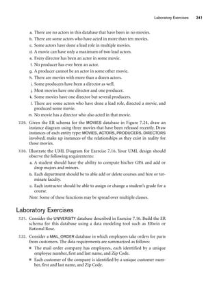 Laboratory Exercises 241
a. There are no actors in this database that have been in no movies.
b. There are some actors who have acted in more than ten movies.
c. Some actors have done a lead role in multiple movies.
d. A movie can have only a maximum of two lead actors.
e. Every director has been an actor in some movie.
f. No producer has ever been an actor.
g. A producer cannot be an actor in some other movie.
h. There are movies with more than a dozen actors.
i. Some producers have been a director as well.
j. Most movies have one director and one producer.
k. Some movies have one director but several producers.
l. There are some actors who have done a lead role, directed a movie, and
produced some movie.
m. No movie has a director who also acted in that movie.
7.29. Given the ER schema for the MOVIES database in Figure 7.24, draw an
instance diagram using three movies that have been released recently. Draw
instances of each entity type: MOVIES, ACTORS, PRODUCERS, DIRECTORS
involved; make up instances of the relationships as they exist in reality for
those movies.
7.30. Illustrate the UML Diagram for Exercise 7.16. Your UML design should
observe the following requirements:
a. A student should have the ability to compute his/her GPA and add or
drop majors and minors.
b. Each department should be to able add or delete courses and hire or ter-
minate faculty.
c. Each instructor should be able to assign or change a student’s grade for a
course.
Note: Some of these functions may be spread over multiple classes.
Laboratory Exercises
7.31. Consider the UNIVERSITY database described in Exercise 7.16. Build the ER
schema for this database using a data modeling tool such as ERwin or
Rational Rose.
7.32. Consider a MAIL_ORDER database in which employees take orders for parts
from customers. The data requirements are summarized as follows:
■ The mail order company has employees, each identified by a unique
employee number, first and last name, and Zip Code.
■ Each customer of the company is identified by a unique customer num-
ber, first and last name, and Zip Code.
 