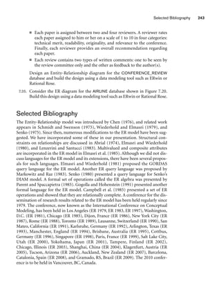 Selected Bibliography 243
■ Each paper is assigned between two and four reviewers. A reviewer rates
each paper assigned to him or her on a scale of 1 to 10 in four categories:
technical merit, readability, originality, and relevance to the conference.
Finally, each reviewer provides an overall recommendation regarding
each paper.
■ Each review contains two types of written comments: one to be seen by
the review committee only and the other as feedback to the author(s).
Design an Entity-Relationship diagram for the CONFERENCE_REVIEW
database and build the design using a data modeling tool such as ERwin or
Rational Rose.
7.35. Consider the ER diagram for the AIRLINE database shown in Figure 7.20.
Build this design using a data modeling tool such as ERwin or Rational Rose.
Selected Bibliography
The Entity-Relationship model was introduced by Chen (1976), and related work
appears in Schmidt and Swenson (1975), Wiederhold and Elmasri (1979), and
Senko (1975). Since then, numerous modifications to the ER model have been sug-
gested. We have incorporated some of these in our presentation. Structural con-
straints on relationships are discussed in Abrial (1974), Elmasri and Wiederhold
(1980), and Lenzerini and Santucci (1983). Multivalued and composite attributes
are incorporated in the ER model in Elmasri et al. (1985). Although we did not dis-
cuss languages for the ER model and its extensions, there have been several propos-
als for such languages. Elmasri and Wiederhold (1981) proposed the GORDAS
query language for the ER model. Another ER query language was proposed by
Markowitz and Raz (1983). Senko (1980) presented a query language for Senko’s
DIAM model. A formal set of operations called the ER algebra was presented by
Parent and Spaccapietra (1985). Gogolla and Hohenstein (1991) presented another
formal language for the ER model. Campbell et al. (1985) presented a set of ER
operations and showed that they are relationally complete. A conference for the dis-
semination of research results related to the ER model has been held regularly since
1979. The conference, now known as the International Conference on Conceptual
Modeling, has been held in Los Angeles (ER 1979, ER 1983, ER 1997), Washington,
D.C. (ER 1981), Chicago (ER 1985), Dijon, France (ER 1986), New York City (ER
1987), Rome (ER 1988), Toronto (ER 1989), Lausanne, Switzerland (ER 1990), San
Mateo, California (ER 1991), Karlsruhe, Germany (ER 1992), Arlington, Texas (ER
1993), Manchester, England (ER 1994), Brisbane, Australia (ER 1995), Cottbus,
Germany (ER 1996), Singapore (ER 1998), Paris, France (ER 1999), Salt Lake City,
Utah (ER 2000), Yokohama, Japan (ER 2001), Tampere, Finland (ER 2002),
Chicago, Illinois (ER 2003), Shanghai, China (ER 2004), Klagenfurt, Austria (ER
2005), Tucson, Arizona (ER 2006), Auckland, New Zealand (ER 2007), Barcelona,
Catalonia, Spain (ER 2008), and Gramado, RS, Brazil (ER 2009). The 2010 confer-
ence is to be held in Vancouver, BC, Canada.
 