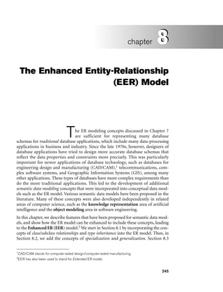 245
The Enhanced Entity-Relationship
(EER) Model
The ER modeling concepts discussed in Chapter 7
are sufficient for representing many database
schemas for traditional database applications, which include many data-processing
applications in business and industry. Since the late 1970s, however, designers of
database applications have tried to design more accurate database schemas that
reflect the data properties and constraints more precisely. This was particularly
important for newer applications of database technology, such as databases for
engineering design and manufacturing (CAD/CAM),1 telecommunications, com-
plex software systems, and Geographic Information Systems (GIS), among many
other applications. These types of databases have more complex requirements than
do the more traditional applications. This led to the development of additional
semantic data modeling concepts that were incorporated into conceptual data mod-
els such as the ER model. Various semantic data models have been proposed in the
literature. Many of these concepts were also developed independently in related
areas of computer science, such as the knowledge representation area of artificial
intelligence and the object modeling area in software engineering.
In this chapter, we describe features that have been proposed for semantic data mod-
els, and show how the ER model can be enhanced to include these concepts, leading
to the Enhanced ER (EER) model.2 We start in Section 8.1 by incorporating the con-
cepts of class/subclass relationships and type inheritance into the ER model. Then, in
Section 8.2, we add the concepts of specialization and generalization. Section 8.3
8
chapter 8
2EER has also been used to stand for Extended ER model.
1CAD/CAM stands for computer-aided design/computer-aided manufacturing.
 