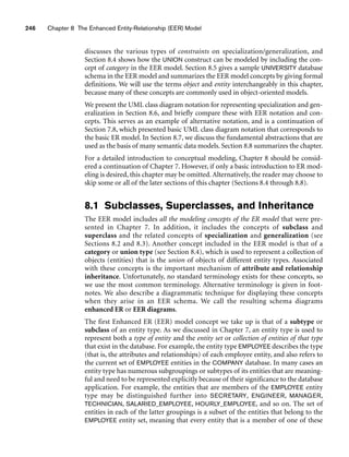 246 Chapter 8 The Enhanced Entity-Relationship (EER) Model
discusses the various types of constraints on specialization/generalization, and
Section 8.4 shows how the UNION construct can be modeled by including the con-
cept of category in the EER model. Section 8.5 gives a sample UNIVERSITY database
schema in the EER model and summarizes the EER model concepts by giving formal
definitions. We will use the terms object and entity interchangeably in this chapter,
because many of these concepts are commonly used in object-oriented models.
We present the UML class diagram notation for representing specialization and gen-
eralization in Section 8.6, and briefly compare these with EER notation and con-
cepts. This serves as an example of alternative notation, and is a continuation of
Section 7.8, which presented basic UML class diagram notation that corresponds to
the basic ER model. In Section 8.7, we discuss the fundamental abstractions that are
used as the basis of many semantic data models. Section 8.8 summarizes the chapter.
For a detailed introduction to conceptual modeling, Chapter 8 should be consid-
ered a continuation of Chapter 7. However, if only a basic introduction to ER mod-
eling is desired, this chapter may be omitted. Alternatively, the reader may choose to
skip some or all of the later sections of this chapter (Sections 8.4 through 8.8).
8.1 Subclasses, Superclasses, and Inheritance
The EER model includes all the modeling concepts of the ER model that were pre-
sented in Chapter 7. In addition, it includes the concepts of subclass and
superclass and the related concepts of specialization and generalization (see
Sections 8.2 and 8.3). Another concept included in the EER model is that of a
category or union type (see Section 8.4), which is used to represent a collection of
objects (entities) that is the union of objects of different entity types. Associated
with these concepts is the important mechanism of attribute and relationship
inheritance. Unfortunately, no standard terminology exists for these concepts, so
we use the most common terminology. Alternative terminology is given in foot-
notes. We also describe a diagrammatic technique for displaying these concepts
when they arise in an EER schema. We call the resulting schema diagrams
enhanced ER or EER diagrams.
The first Enhanced ER (EER) model concept we take up is that of a subtype or
subclass of an entity type. As we discussed in Chapter 7, an entity type is used to
represent both a type of entity and the entity set or collection of entities of that type
that exist in the database. For example, the entity type EMPLOYEE describes the type
(that is, the attributes and relationships) of each employee entity, and also refers to
the current set of EMPLOYEE entities in the COMPANY database. In many cases an
entity type has numerous subgroupings or subtypes of its entities that are meaning-
ful and need to be represented explicitly because of their significance to the database
application. For example, the entities that are members of the EMPLOYEE entity
type may be distinguished further into SECRETARY, ENGINEER, MANAGER,
TECHNICIAN, SALARIED_EMPLOYEE, HOURLY_EMPLOYEE, and so on. The set of
entities in each of the latter groupings is a subset of the entities that belong to the
EMPLOYEE entity set, meaning that every entity that is a member of one of these
 