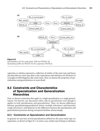 8.3 Constraints and Characteristics of Specialization and Generalization Hierarchies 251
(a)
(b)
Max_speed
Vehicle_id
No_of_passengers
License_plate_no
CAR Price Price
License_plate_no
No_of_axles
Vehicle_id
Tonnage
TRUCK
Vehicle_id Price License_plate_no
VEHICLE
No_of_passengers
Max_speed
CAR TRUCK
No_of_axles
Tonnage
d
Figure 8.3
Generalization. (a) Two entity types, CAR and TRUCK. (b)
Generalizing CAR and TRUCK into the superclass VEHICLE.
superclass or subclass represents a collection of entities of the same type and hence
also describes an entity type; that is why superclasses and subclasses are all shown in
rectangles in EER diagrams, like entity types. Next, we discuss the properties of spe-
cializations and generalizations in more detail.
8.3 Constraints and Characteristics
of Specialization and Generalization
Hierarchies
First, we discuss constraints that apply to a single specialization or a single general-
ization. For brevity, our discussion refers only to specialization even though it
applies to both specialization and generalization. Then, we discuss differences
between specialization/generalization lattices (multiple inheritance) and hierarchies
(single inheritance), and elaborate on the differences between the specialization and
generalization processes during conceptual database schema design.
8.3.1 Constraints on Specialization and Generalization
In general, we may have several specializations defined on the same entity type (or
superclass), as shown in Figure 8.1. In such a case, entities may belong to subclasses
 