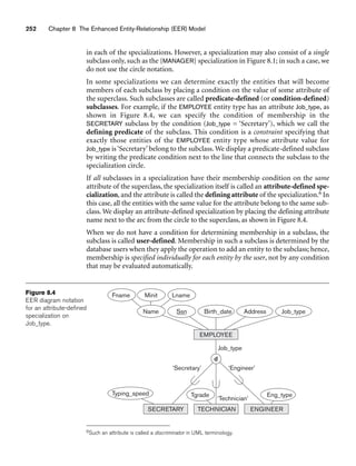 252 Chapter 8 The Enhanced Entity-Relationship (EER) Model
d
Minit Lname
Name Birth_date Address Job_type
Ssn
Fname
Eng_type
Tgrade
‘Technician’
Job_type
‘Secretary’ ‘Engineer’
Typing_speed
SECRETARY TECHNICIAN ENGINEER
EMPLOYEE
Figure 8.4
EER diagram notation
for an attribute-defined
specialization on
Job_type.
in each of the specializations. However, a specialization may also consist of a single
subclass only, such as the {MANAGER} specialization in Figure 8.1; in such a case, we
do not use the circle notation.
In some specializations we can determine exactly the entities that will become
members of each subclass by placing a condition on the value of some attribute of
the superclass. Such subclasses are called predicate-defined (or condition-defined)
subclasses. For example, if the EMPLOYEE entity type has an attribute Job_type, as
shown in Figure 8.4, we can specify the condition of membership in the
SECRETARY subclass by the condition (Job_type = ‘Secretary’), which we call the
defining predicate of the subclass. This condition is a constraint specifying that
exactly those entities of the EMPLOYEE entity type whose attribute value for
Job_type is‘Secretary’ belong to the subclass. We display a predicate-defined subclass
by writing the predicate condition next to the line that connects the subclass to the
specialization circle.
If all subclasses in a specialization have their membership condition on the same
attribute of the superclass, the specialization itself is called an attribute-defined spe-
cialization, and the attribute is called the defining attribute of the specialization.6 In
this case, all the entities with the same value for the attribute belong to the same sub-
class. We display an attribute-defined specialization by placing the defining attribute
name next to the arc from the circle to the superclass, as shown in Figure 8.4.
When we do not have a condition for determining membership in a subclass, the
subclass is called user-defined. Membership in such a subclass is determined by the
database users when they apply the operation to add an entity to the subclass; hence,
membership is specified individually for each entity by the user, not by any condition
that may be evaluated automatically.
6Such an attribute is called a discriminator in UML terminology.
 