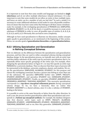 8.3 Constraints and Characteristics of Specialization and Generalization Hierarchies 257
8In some models, the class is further restricted to be a leaf node in the hierarchy or lattice.
It is important to note here that some models and languages are limited to single
inheritance and do not allow multiple inheritance (shared subclasses). It is also
important to note that some models do not allow an entity to have multiple types,
and hence an entity can be a member of only one leaf class.8 In such a model, it is
necessary to create additional subclasses as leaf nodes to cover all possible combina-
tions of classes that may have some entity that belongs to all these classes simultane-
ously. For example, in the overlapping specialization of PERSON into {EMPLOYEE,
ALUMNUS, STUDENT} (or {E, A, S} for short), it would be necessary to create seven
subclasses of PERSON in order to cover all possible types of entities: E, A, S, E_A,
E_S, A_S, and E_A_S. Obviously, this can lead to extra complexity.
Although we have used specialization to illustrate our discussion, similar concepts
apply equally to generalization, as we mentioned at the beginning of this section.
Hence, we can also speak of generalization hierarchies and generalization lattices.
8.3.3 Utilizing Specialization and Generalization
in Refining Conceptual Schemas
Now we elaborate on the differences between the specialization and generalization
processes, and how they are used to refine conceptual schemas during conceptual
database design. In the specialization process, we typically start with an entity type
and then define subclasses of the entity type by successive specialization; that is, we
repeatedly define more specific groupings of the entity type. For example, when
designing the specialization lattice in Figure 8.7, we may first specify an entity type
PERSON for a university database. Then we discover that three types of persons will
be represented in the database: university employees, alumni, and students. We cre-
ate the specialization {EMPLOYEE, ALUMNUS, STUDENT} for this purpose and
choose the overlapping constraint, because a person may belong to more than one
of the subclasses. We specialize EMPLOYEE further into {STAFF, FACULTY,
STUDENT_ASSISTANT}, and specialize STUDENT into {GRADUATE_STUDENT,
UNDERGRADUATE_STUDENT}. Finally, we specialize STUDENT_ASSISTANT into
{RESEARCH_ASSISTANT, TEACHING_ASSISTANT}. This successive specialization
corresponds to a top-down conceptual refinement process during conceptual
schema design. So far, we have a hierarchy; then we realize that
STUDENT_ASSISTANT is a shared subclass, since it is also a subclass of STUDENT,
leading to the lattice.
It is possible to arrive at the same hierarchy or lattice from the other direction. In
such a case, the process involves generalization rather than specialization and corre-
sponds to a bottom-up conceptual synthesis. For example, the database designers
may first discover entity types such as STAFF, FACULTY, ALUMNUS,
GRADUATE_STUDENT, UNDERGRADUATE_STUDENT, RESEARCH_ASSISTANT,
TEACHING_ASSISTANT, and so on; then they generalize {GRADUATE_STUDENT,
 
