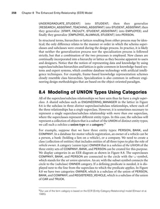 258 Chapter 8 The Enhanced Entity-Relationship (EER) Model
UNDERGRADUATE_STUDENT} into STUDENT; then they generalize
{RESEARCH_ASSISTANT, TEACHING_ASSISTANT} into STUDENT_ASSISTANT; then
they generalize {STAFF, FACULTY, STUDENT_ASSISTANT} into EMPLOYEE; and
finally they generalize {EMPLOYEE, ALUMNUS, STUDENT} into PERSON.
In structural terms, hierarchies or lattices resulting from either process may be iden-
tical; the only difference relates to the manner or order in which the schema super-
classes and subclasses were created during the design process. In practice, it is likely
that neither the generalization process nor the specialization process is followed
strictly, but that a combination of the two processes is employed. New classes are
continually incorporated into a hierarchy or lattice as they become apparent to users
and designers. Notice that the notion of representing data and knowledge by using
superclass/subclass hierarchies and lattices is quite common in knowledge-based sys-
tems and expert systems, which combine database technology with artificial intelli-
gence techniques. For example, frame-based knowledge representation schemes
closely resemble class hierarchies. Specialization is also common in software engi-
neering design methodologies that are based on the object-oriented paradigm.
8.4 Modeling of UNION Types Using Categories
All of the superclass/subclass relationships we have seen thus far have a single super-
class. A shared subclass such as ENGINEERING_MANAGER in the lattice in Figure
8.6 is the subclass in three distinct superclass/subclass relationships, where each of
the three relationships has a single superclass. However, it is sometimes necessary to
represent a single superclass/subclass relationship with more than one superclass,
where the superclasses represent different entity types. In this case, the subclass will
represent a collection of objects that is a subset of the UNION of distinct entity types;
we call such a subclass a union type or a category.9
For example, suppose that we have three entity types: PERSON, BANK, and
COMPANY. In a database for motor vehicle registration, an owner of a vehicle can be
a person, a bank (holding a lien on a vehicle), or a company. We need to create a
class (collection of entities) that includes entities of all three types to play the role of
vehicle owner. A category (union type) OWNER that is a subclass of the UNION of the
three entity sets of COMPANY, BANK, and PERSON can be created for this purpose.
We display categories in an EER diagram as shown in Figure 8.8. The superclasses
COMPANY, BANK, and PERSON are connected to the circle with the ∪ symbol,
which stands for the set union operation. An arc with the subset symbol connects the
circle to the (subclass) OWNER category. If a defining predicate is needed, it is dis-
played next to the line from the superclass to which the predicate applies. In Figure
8.8 we have two categories: OWNER, which is a subclass of the union of PERSON,
BANK, and COMPANY; and REGISTERED_VEHICLE, which is a subclass of the union
of CAR and TRUCK.
9Our use of the term category is based on the ECR (Entity-Category-Relationship) model (Elmasri et al.
1985).
 
