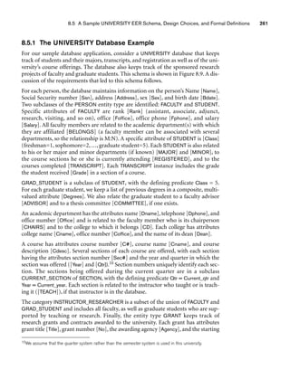 8.5 A Sample UNIVERSITY EER Schema, Design Choices, and Formal Definitions 261
8.5.1 The UNIVERSITY Database Example
For our sample database application, consider a UNIVERSITY database that keeps
track of students and their majors, transcripts, and registration as well as of the uni-
versity’s course offerings. The database also keeps track of the sponsored research
projects of faculty and graduate students. This schema is shown in Figure 8.9. A dis-
cussion of the requirements that led to this schema follows.
For each person, the database maintains information on the person’s Name [Name],
Social Security number [Ssn], address [Address], sex [Sex], and birth date [Bdate].
Two subclasses of the PERSON entity type are identified: FACULTY and STUDENT.
Specific attributes of FACULTY are rank [Rank] (assistant, associate, adjunct,
research, visiting, and so on), office [Foffice], office phone [Fphone], and salary
[Salary]. All faculty members are related to the academic department(s) with which
they are affiliated [BELONGS] (a faculty member can be associated with several
departments, so the relationship is M:N). A specific attribute of STUDENT is [Class]
(freshman=1, sophomore=2, ..., graduate student=5). Each STUDENT is also related
to his or her major and minor departments (if known) [MAJOR] and [MINOR], to
the course sections he or she is currently attending [REGISTERED], and to the
courses completed [TRANSCRIPT]. Each TRANSCRIPT instance includes the grade
the student received [Grade] in a section of a course.
GRAD_STUDENT is a subclass of STUDENT, with the defining predicate Class = 5.
For each graduate student, we keep a list of previous degrees in a composite, multi-
valued attribute [Degrees]. We also relate the graduate student to a faculty advisor
[ADVISOR] and to a thesis committee [COMMITTEE], if one exists.
An academic department has the attributes name [Dname], telephone [Dphone], and
office number [Office] and is related to the faculty member who is its chairperson
[CHAIRS] and to the college to which it belongs [CD]. Each college has attributes
college name [Cname], office number [Coffice], and the name of its dean [Dean].
A course has attributes course number [C#], course name [Cname], and course
description [Cdesc]. Several sections of each course are offered, with each section
having the attributes section number [Sec#] and the year and quarter in which the
section was offered ([Year] and [Qtr]).10 Section numbers uniquely identify each sec-
tion. The sections being offered during the current quarter are in a subclass
CURRENT_SECTION of SECTION, with the defining predicate Qtr = Current_qtr and
Year = Current_year. Each section is related to the instructor who taught or is teach-
ing it ([TEACH]), if that instructor is in the database.
The category INSTRUCTOR_RESEARCHER is a subset of the union of FACULTY and
GRAD_STUDENT and includes all faculty, as well as graduate students who are sup-
ported by teaching or research. Finally, the entity type GRANT keeps track of
research grants and contracts awarded to the university. Each grant has attributes
grant title [Title], grant number [No], the awarding agency [Agency], and the starting
10We assume that the quarter system rather than the semester system is used in this university.
 
