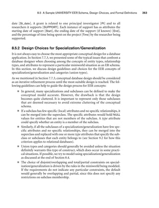 8.5 A Sample UNIVERSITY EER Schema, Design Choices, and Formal Definitions 263
date [St_date]. A grant is related to one principal investigator [PI] and to all
researchers it supports [SUPPORT]. Each instance of support has as attributes the
starting date of support [Start], the ending date of the support (if known) [End],
and the percentage of time being spent on the project [Time] by the researcher being
supported.
8.5.2 Design Choices for Specialization/Generalization
It is not always easy to choose the most appropriate conceptual design for a database
application. In Section 7.7.3, we presented some of the typical issues that confront a
database designer when choosing among the concepts of entity types, relationship
types, and attributes to represent a particular miniworld situation as an ER schema.
In this section, we discuss design guidelines and choices for the EER concepts of
specialization/generalization and categories (union types).
As we mentioned in Section 7.7.3, conceptual database design should be considered
as an iterative refinement process until the most suitable design is reached. The fol-
lowing guidelines can help to guide the design process for EER concepts:
■ In general, many specializations and subclasses can be defined to make the
conceptual model accurate. However, the drawback is that the design
becomes quite cluttered. It is important to represent only those subclasses
that are deemed necessary to avoid extreme cluttering of the conceptual
schema.
■ If a subclass has few specific (local) attributes and no specific relationships, it
can be merged into the superclass. The specific attributes would hold NULL
values for entities that are not members of the subclass. A type attribute
could specify whether an entity is a member of the subclass.
■ Similarly, if all the subclasses of a specialization/generalization have few spe-
cific attributes and no specific relationships, they can be merged into the
superclass and replaced with one or more type attributes that specify the sub-
class or subclasses that each entity belongs to (see Section 9.2 for how this
criterion applies to relational databases).
■ Union types and categories should generally be avoided unless the situation
definitely warrants this type of construct, which does occur in some practi-
cal situations. If possible, we try to model using specialization/generalization
as discussed at the end of Section 8.4.
■ The choice of disjoint/overlapping and total/partial constraints on special-
ization/generalization is driven by the rules in the miniworld being modeled.
If the requirements do not indicate any particular constraints, the default
would generally be overlapping and partial, since this does not specify any
restrictions on subclass membership.
 