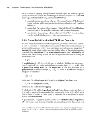 264 Chapter 8 The Enhanced Entity-Relationship (EER) Model
As an example of applying these guidelines, consider Figure 8.6, where no specific
(local) attributes are shown. We could merge all the subclasses into the EMPLOYEE
entity type, and add the following attributes to EMPLOYEE:
■ An attribute Job_type whose value set {‘Secretary’, ‘Engineer’, ‘Technician’}
would indicate which subclass in the first specialization each employee
belongs to.
■ An attribute Pay_method whose value set {‘Salaried’,‘Hourly’} would indicate
which subclass in the second specialization each employee belongs to.
■ An attribute Is_a_manager whose value set {‘Yes’, ‘No’} would indicate
whether an individual employee entity is a manager or not.
8.5.3 Formal Definitions for the EER Model Concepts
We now summarize the EER model concepts and give formal definitions. A class11
is a set or collection of entities; this includes any of the EER schema constructs of
group entities, such as entity types, subclasses, superclasses, and categories. A
subclass S is a class whose entities must always be a subset of the entities in another
class, called the superclass C of the superclass/subclass (or IS-A) relationship. We
denote such a relationship by C/S. For such a superclass/subclass relationship, we
must always have
S ⊆ C
A specialization Z = {S1, S2, ..., Sn} is a set of subclasses that have the same super-
class G; that is, G/Si is a superclass/subclass relationship for i = 1, 2, ..., n. G is called
a generalized entity type (or the superclass of the specialization, or a
generalization of the subclasses {S1, S2, ..., Sn} ). Z is said to be total if we always (at
any point in time) have
Otherwise, Z is said to be partial. Z is said to be disjoint if we always have
Si ∩ Sj = ∅ (empty set) for i ≠ j
Otherwise, Z is said to be overlapping.
A subclass S of C is said to be predicate-defined if a predicate p on the attributes of
C is used to specify which entities in C are members of S; that is, S = C[p], where
C[p] is the set of entities in C that satisfy p. A subclass that is not defined by a pred-
icate is called user-defined.
A specialization Z (or generalization G) is said to be attribute-defined if a predicate
(A = ci), where A is an attribute of G and ci is a constant value from the domain of A,
n
∪ Si
= G
i=1
11The use of the word class here differs from its more common use in object-oriented programming lan-
guages such as C++. In C++, a class is a structured type definition along with its applicable functions
(operations).
 