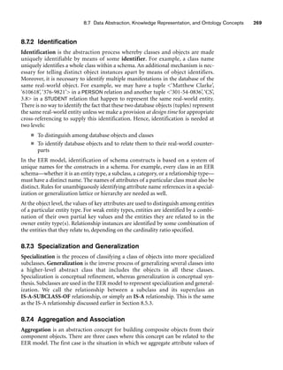 8.7 Data Abstraction, Knowledge Representation, and Ontology Concepts 269
8.7.2 Identification
Identification is the abstraction process whereby classes and objects are made
uniquely identifiable by means of some identifier. For example, a class name
uniquely identifies a whole class within a schema. An additional mechanism is nec-
essary for telling distinct object instances apart by means of object identifiers.
Moreover, it is necessary to identify multiple manifestations in the database of the
same real-world object. For example, we may have a tuple ‘Matthew Clarke’,
‘610618’, ‘376-9821’ in a PERSON relation and another tuple ‘301-54-0836’, ‘CS’,
3.8 in a STUDENT relation that happen to represent the same real-world entity.
There is no way to identify the fact that these two database objects (tuples) represent
the same real-world entity unless we make a provision at design time for appropriate
cross-referencing to supply this identification. Hence, identification is needed at
two levels:
■ To distinguish among database objects and classes
■ To identify database objects and to relate them to their real-world counter-
parts
In the EER model, identification of schema constructs is based on a system of
unique names for the constructs in a schema. For example, every class in an EER
schema—whether it is an entity type, a subclass, a category, or a relationship type—
must have a distinct name. The names of attributes of a particular class must also be
distinct. Rules for unambiguously identifying attribute name references in a special-
ization or generalization lattice or hierarchy are needed as well.
At the object level, the values of key attributes are used to distinguish among entities
of a particular entity type. For weak entity types, entities are identified by a combi-
nation of their own partial key values and the entities they are related to in the
owner entity type(s). Relationship instances are identified by some combination of
the entities that they relate to, depending on the cardinality ratio specified.
8.7.3 Specialization and Generalization
Specialization is the process of classifying a class of objects into more specialized
subclasses. Generalization is the inverse process of generalizing several classes into
a higher-level abstract class that includes the objects in all these classes.
Specialization is conceptual refinement, whereas generalization is conceptual syn-
thesis. Subclasses are used in the EER model to represent specialization and general-
ization. We call the relationship between a subclass and its superclass an
IS-A-SUBCLASS-OF relationship, or simply an IS-A relationship. This is the same
as the IS-A relationship discussed earlier in Section 8.5.3.
8.7.4 Aggregation and Association
Aggregation is an abstraction concept for building composite objects from their
component objects. There are three cases where this concept can be related to the
EER model. The first case is the situation in which we aggregate attribute values of
 