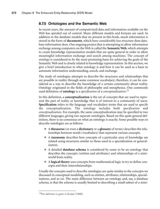 272 Chapter 8 The Enhanced Entity-Relationship (EER) Model
8.7.5 Ontologies and the Semantic Web
In recent years, the amount of computerized data and information available on the
Web has spiraled out of control. Many different models and formats are used. In
addition to the database models that we present in this book, much information is
stored in the form of documents, which have considerably less structure than data-
base information does. One ongoing project that is attempting to allow information
exchange among computers on the Web is called the Semantic Web, which attempts
to create knowledge representation models that are quite general in order to allow
meaningful information exchange and search among machines. The concept of
ontology is considered to be the most promising basis for achieving the goals of the
Semantic Web and is closely related to knowledge representation. In this section, we
give a brief introduction to what ontology is and how it can be used as a basis to
automate information understanding, search, and exchange.
The study of ontologies attempts to describe the structures and relationships that
are possible in reality through some common vocabulary; therefore, it can be con-
sidered as a way to describe the knowledge of a certain community about reality.
Ontology originated in the fields of philosophy and metaphysics. One commonly
used definition of ontology is a specification of a conceptualization.13
In this definition, a conceptualization is the set of concepts that are used to repre-
sent the part of reality or knowledge that is of interest to a community of users.
Specification refers to the language and vocabulary terms that are used to specify
the conceptualization. The ontology includes both specification and
conceptualization. For example, the same conceptualization may be specified in two
different languages, giving two separate ontologies. Based on this quite general def-
inition, there is no consensus on what an ontology is exactly. Some possible ways to
describe ontologies are as follows:
■ A thesaurus (or even a dictionary or a glossary of terms) describes the rela-
tionships between words (vocabulary) that represent various concepts.
■ A taxonomy describes how concepts of a particular area of knowledge are
related using structures similar to those used in a specialization or general-
ization.
■ A detailed database schema is considered by some to be an ontology that
describes the concepts (entities and attributes) and relationships of a mini-
world from reality.
■ A logical theory uses concepts from mathematical logic to try to define con-
cepts and their interrelationships.
Usually the concepts used to describe ontologies are quite similar to the concepts we
discussed in conceptual modeling, such as entities, attributes, relationships, special-
izations, and so on. The main difference between an ontology and, say, a database
schema, is that the schema is usually limited to describing a small subset of a mini-
13This definition is given in Gruber (1995).
 