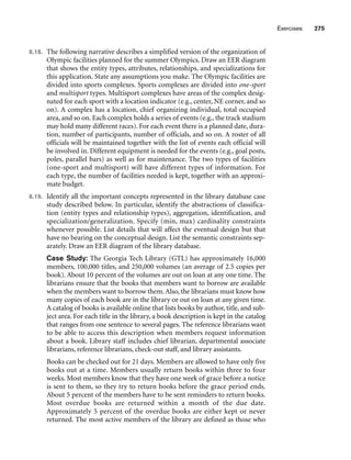 Exercises 275
8.18. The following narrative describes a simplified version of the organization of
Olympic facilities planned for the summer Olympics. Draw an EER diagram
that shows the entity types, attributes, relationships, and specializations for
this application. State any assumptions you make. The Olympic facilities are
divided into sports complexes. Sports complexes are divided into one-sport
and multisport types. Multisport complexes have areas of the complex desig-
nated for each sport with a location indicator (e.g., center, NE corner, and so
on). A complex has a location, chief organizing individual, total occupied
area, and so on. Each complex holds a series of events (e.g., the track stadium
may hold many different races). For each event there is a planned date, dura-
tion, number of participants, number of officials, and so on. A roster of all
officials will be maintained together with the list of events each official will
be involved in. Different equipment is needed for the events (e.g., goal posts,
poles, parallel bars) as well as for maintenance. The two types of facilities
(one-sport and multisport) will have different types of information. For
each type, the number of facilities needed is kept, together with an approxi-
mate budget.
8.19. Identify all the important concepts represented in the library database case
study described below. In particular, identify the abstractions of classifica-
tion (entity types and relationship types), aggregation, identification, and
specialization/generalization. Specify (min, max) cardinality constraints
whenever possible. List details that will affect the eventual design but that
have no bearing on the conceptual design. List the semantic constraints sep-
arately. Draw an EER diagram of the library database.
Case Study: The Georgia Tech Library (GTL) has approximately 16,000
members, 100,000 titles, and 250,000 volumes (an average of 2.5 copies per
book). About 10 percent of the volumes are out on loan at any one time. The
librarians ensure that the books that members want to borrow are available
when the members want to borrow them.Also, the librarians must know how
many copies of each book are in the library or out on loan at any given time.
A catalog of books is available online that lists books by author, title, and sub-
ject area. For each title in the library, a book description is kept in the catalog
that ranges from one sentence to several pages. The reference librarians want
to be able to access this description when members request information
about a book. Library staff includes chief librarian, departmental associate
librarians, reference librarians, check-out staff, and library assistants.
Books can be checked out for 21 days. Members are allowed to have only five
books out at a time. Members usually return books within three to four
weeks. Most members know that they have one week of grace before a notice
is sent to them, so they try to return books before the grace period ends.
About 5 percent of the members have to be sent reminders to return books.
Most overdue books are returned within a month of the due date.
Approximately 5 percent of the overdue books are either kept or never
returned. The most active members of the library are defined as those who
 