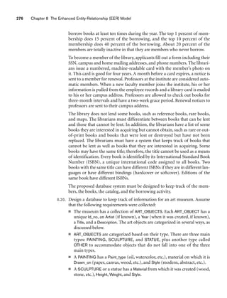 276 Chapter 8 The Enhanced Entity-Relationship (EER) Model
borrow books at least ten times during the year. The top 1 percent of mem-
bership does 15 percent of the borrowing, and the top 10 percent of the
membership does 40 percent of the borrowing. About 20 percent of the
members are totally inactive in that they are members who never borrow.
To become a member of the library, applicants fill out a form including their
SSN, campus and home mailing addresses, and phone numbers. The librari-
ans issue a numbered, machine-readable card with the member’s photo on
it. This card is good for four years. A month before a card expires, a notice is
sent to a member for renewal. Professors at the institute are considered auto-
matic members. When a new faculty member joins the institute, his or her
information is pulled from the employee records and a library card is mailed
to his or her campus address. Professors are allowed to check out books for
three-month intervals and have a two-week grace period. Renewal notices to
professors are sent to their campus address.
The library does not lend some books, such as reference books, rare books,
and maps. The librarians must differentiate between books that can be lent
and those that cannot be lent. In addition, the librarians have a list of some
books they are interested in acquiring but cannot obtain, such as rare or out-
of-print books and books that were lost or destroyed but have not been
replaced. The librarians must have a system that keeps track of books that
cannot be lent as well as books that they are interested in acquiring. Some
books may have the same title; therefore, the title cannot be used as a means
of identification. Every book is identified by its International Standard Book
Number (ISBN), a unique international code assigned to all books. Two
books with the same title can have different ISBNs if they are in different lan-
guages or have different bindings (hardcover or softcover). Editions of the
same book have different ISBNs.
The proposed database system must be designed to keep track of the mem-
bers, the books, the catalog, and the borrowing activity.
8.20. Design a database to keep track of information for an art museum. Assume
that the following requirements were collected:
■ The museum has a collection of ART_OBJECTS. Each ART_OBJECT has a
unique Id_no, an Artist (if known), a Year (when it was created, if known),
a Title, and a Description. The art objects are categorized in several ways, as
discussed below.
■ ART_OBJECTS are categorized based on their type. There are three main
types: PAINTING, SCULPTURE, and STATUE, plus another type called
OTHER to accommodate objects that do not fall into one of the three
main types.
■ A PAINTING has a Paint_type (oil, watercolor, etc.), material on which it is
Drawn_on (paper, canvas, wood, etc.), and Style (modern, abstract, etc.).
■ A SCULPTURE or a statue has a Material from which it was created (wood,
stone, etc.), Height, Weight, and Style.
 