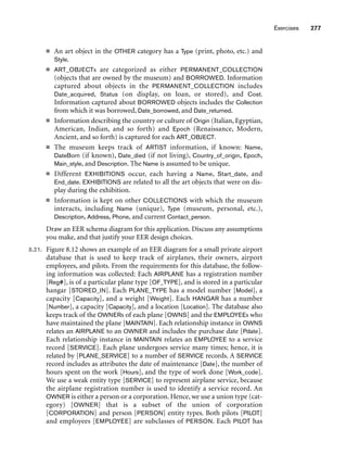 Exercises 277
■ An art object in the OTHER category has a Type (print, photo, etc.) and
Style.
■ ART_OBJECTs are categorized as either PERMANENT_COLLECTION
(objects that are owned by the museum) and BORROWED. Information
captured about objects in the PERMANENT_COLLECTION includes
Date_acquired, Status (on display, on loan, or stored), and Cost.
Information captured about BORROWED objects includes the Collection
from which it was borrowed, Date_borrowed, and Date_returned.
■ Information describing the country or culture of Origin (Italian, Egyptian,
American, Indian, and so forth) and Epoch (Renaissance, Modern,
Ancient, and so forth) is captured for each ART_OBJECT.
■ The museum keeps track of ARTIST information, if known: Name,
DateBorn (if known), Date_died (if not living), Country_of_origin, Epoch,
Main_style, and Description. The Name is assumed to be unique.
■ Different EXHIBITIONS occur, each having a Name, Start_date, and
End_date. EXHIBITIONS are related to all the art objects that were on dis-
play during the exhibition.
■ Information is kept on other COLLECTIONS with which the museum
interacts, including Name (unique), Type (museum, personal, etc.),
Description, Address, Phone, and current Contact_person.
Draw an EER schema diagram for this application. Discuss any assumptions
you make, and that justify your EER design choices.
8.21. Figure 8.12 shows an example of an EER diagram for a small private airport
database that is used to keep track of airplanes, their owners, airport
employees, and pilots. From the requirements for this database, the follow-
ing information was collected: Each AIRPLANE has a registration number
[Reg#], is of a particular plane type [OF_TYPE], and is stored in a particular
hangar [STORED_IN]. Each PLANE_TYPE has a model number [Model], a
capacity [Capacity], and a weight [Weight]. Each HANGAR has a number
[Number], a capacity [Capacity], and a location [Location]. The database also
keeps track of the OWNERs of each plane [OWNS] and the EMPLOYEEs who
have maintained the plane [MAINTAIN]. Each relationship instance in OWNS
relates an AIRPLANE to an OWNER and includes the purchase date [Pdate].
Each relationship instance in MAINTAIN relates an EMPLOYEE to a service
record [SERVICE]. Each plane undergoes service many times; hence, it is
related by [PLANE_SERVICE] to a number of SERVICE records. A SERVICE
record includes as attributes the date of maintenance [Date], the number of
hours spent on the work [Hours], and the type of work done [Work_code].
We use a weak entity type [SERVICE] to represent airplane service, because
the airplane registration number is used to identify a service record. An
OWNER is either a person or a corporation. Hence, we use a union type (cat-
egory) [OWNER] that is a subset of the union of corporation
[CORPORATION] and person [PERSON] entity types. Both pilots [PILOT]
and employees [EMPLOYEE] are subclasses of PERSON. Each PILOT has
 
