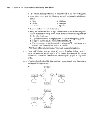 280 Chapter 8 The Enhanced Entity-Relationship (EER) Model
3. The players are assigned a color of black or white at the start of the game.
4. Each player starts with the following pieces (traditionally called chess-
men):
a. king
b. queen
c. 2 rooks
d. 2 bishops
e. 2 knights
f. 8 pawns
5. Every piece has its own initial position.
6. Every piece has its own set of legal moves based on the state of the game.
You do not need to worry about which moves are or are not legal except
for the following issues:
a. A piece may move to an empty square or capture an opposing piece.
b. If a piece is captured, it is removed from the board.
c. If a pawn moves to the last row, it is “promoted” by converting it to
another piece (queen, rook, bishop, or knight).
Note: Some of these functions may be spread over multiple classes.
8.25. Draw an EER diagram for a game of chess as described in Exercise 8.24.
Focus on persistent storage aspects of the system. For example, the system
would need to retrieve all the moves of every game played in sequential
order.
8.26. Which of the following EER diagrams is/are incorrect and why? State clearly
any assumptions you make.
a.
b.
E d
E1
E2
R
1
1
E
E1
E2
R
1
E3
N
o
 