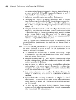 282 Chapter 8 The Enhanced Entity-Relationship (EER) Model
instructor specifies the minimum number of points required in order to
earn letter grades A, B, C, D, and F. For example, 90 points for an A, 80
points for a B, 70 points for a C, and so forth.
■ Students are enrolled in each course taught by the instructor.
■ Each course has a number of grading components (such as midterm
exam, final exam, project, and so forth). Each grading component has a
maximum number of points (such as 100 or 50) and a weight (such as
20% or 10%). The weights of all the grading components of a course usu-
ally total 100.
■ Finally, the instructor records the points earned by each student in each of
the grading components in each of the courses. For example, student
1234 earns 84 points for the midterm exam grading component of the
section 2 course CSc2310 in the fall term of 2009. The midterm exam
grading component may have been defined to have a maximum of 100
points and a weight of 20% of the course grade.
Design an Enhanced Entity-Relationship diagram for the grade book data-
base and build the design using a data modeling tool such as ERwin or
Rational Rose.
8.29. Consider an ONLINE_AUCTION database system in which members (buyers
and sellers) participate in the sale of items. The data requirements for this
system are summarized as follows:
■ The online site has members, each of whom is identified by a unique
member number and is described by an e-mail address, name, password,
home address, and phone number.
■ A member may be a buyer or a seller. A buyer has a shipping address
recorded in the database. A seller has a bank account number and routing
number recorded in the database.
■ Items are placed by a seller for sale and are identified by a unique item
number assigned by the system. Items are also described by an item title, a
description, starting bid price, bidding increment, the start date of the
auction, and the end date of the auction.
■ Items are also categorized based on a fixed classification hierarchy (for
example, a modem may be classified as COMPUTER→HARDWARE
→MODEM).
■ Buyers make bids for items they are interested in. Bid price and time of
bid is recorded. The bidder at the end of the auction with the highest bid
price is declared the winner and a transaction between buyer and seller
may then proceed.
■ The buyer and seller may record feedback regarding their completed
transactions. Feedback contains a rating of the other party participating
in the transaction (1–10) and a comment.
 