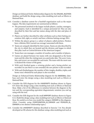 Design an Enhanced Entity-Relationship diagram for the ONLINE_AUCTION
database and build the design using a data modeling tool such as ERwin or
Rational Rose.
8.30. Consider a database system for a baseball organization such as the major
leagues. The data requirements are summarized as follows:
■ The personnel involved in the league include players, coaches, managers,
and umpires. Each is identified by a unique personnel id. They are also
described by their first and last names along with the date and place of
birth.
■ Players are further described by other attributes such as their batting ori-
entation (left, right, or switch) and have a lifetime batting average (BA).
■ Within the players group is a subset of players called pitchers. Pitchers
have a lifetime ERA (earned run average) associated with them.
■ Teams are uniquely identified by their names. Teams are also described by
the city in which they are located and the division and league in which
they play (such as Central division of the American League).
■ Teams have one manager, a number of coaches, and a number of players.
■ Games are played between two teams with one designated as the home
team and the other the visiting team on a particular date. The score (runs,
hits, and errors) are recorded for each team. The team with the most runs
is declared the winner of the game.
■ With each finished game, a winning pitcher and a losing pitcher are
recorded. In case there is a save awarded, the save pitcher is also recorded.
■ With each finished game, the number of hits (singles, doubles, triples, and
home runs) obtained by each player is also recorded.
Design an Enhanced Entity-Relationship diagram for the BASEBALL data-
base and enter the design using a data modeling tool such as ERwin or
Rational Rose.
8.31. Consider the EER diagram for the UNIVERSITY database shown in Figure
8.9. Enter this design using a data modeling tool such as ERwin or Rational
Rose. Make a list of the differences in notation between the diagram in the
text and the corresponding equivalent diagrammatic notation you end up
using with the tool.
8.32. Consider the EER diagram for the small AIRPORT database shown in Figure
8.12. Build this design using a data modeling tool such as ERwin or Rational
Rose. Be careful as to how you model the category OWNER in this diagram.
(Hint: Consider using CORPORATION_IS_OWNER and PERSON_IS_
OWNER as two distinct relationship types.)
8.33. Consider the UNIVERSITY database described in Exercise 7.16. You already
developed an ER schema for this database using a data modeling tool such as
Laboratory Exercises 283
 