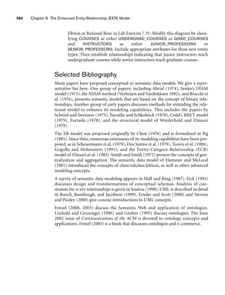 ERwin or Rational Rose in Lab Exercise 7.31. Modify this diagram by classi-
fying COURSES as either UNDERGRAD_COURSES or GRAD_COURSES
and INSTRUCTORS as either JUNIOR_PROFESSORS or
SENIOR_PROFESSORS. Include appropriate attributes for these new entity
types. Then establish relationships indicating that junior instructors teach
undergraduate courses while senior instructors teach graduate courses.
Selected Bibliography
Many papers have proposed conceptual or semantic data models. We give a repre-
sentative list here. One group of papers, including Abrial (1974), Senko’s DIAM
model (1975), the NIAM method (Verheijen and VanBekkum 1982), and Bracchi et
al. (1976), presents semantic models that are based on the concept of binary rela-
tionships. Another group of early papers discusses methods for extending the rela-
tional model to enhance its modeling capabilities. This includes the papers by
Schmid and Swenson (1975), Navathe and Schkolnick (1978), Codd’s RM/T model
(1979), Furtado (1978), and the structural model of Wiederhold and Elmasri
(1979).
The ER model was proposed originally by Chen (1976) and is formalized in Ng
(1981). Since then, numerous extensions of its modeling capabilities have been pro-
posed, as in Scheuermann et al. (1979), Dos Santos et al. (1979), Teorey et al. (1986),
Gogolla and Hohenstein (1991), and the Entity-Category-Relationship (ECR)
model of Elmasri et al. (1985). Smith and Smith (1977) present the concepts of gen-
eralization and aggregation. The semantic data model of Hammer and McLeod
(1981) introduced the concepts of class/subclass lattices, as well as other advanced
modeling concepts.
A survey of semantic data modeling appears in Hull and King (1987). Eick (1991)
discusses design and transformations of conceptual schemas. Analysis of con-
straints for n-ary relationships is given in Soutou (1998). UML is described in detail
in Booch, Rumbaugh, and Jacobson (1999). Fowler and Scott (2000) and Stevens
and Pooley (2000) give concise introductions to UML concepts.
Fensel (2000, 2003) discuss the Semantic Web and application of ontologies.
Uschold and Gruninger (1996) and Gruber (1995) discuss ontologies. The June
2002 issue of Communications of the ACM is devoted to ontology concepts and
applications. Fensel (2003) is a book that discusses ontologies and e-commerce.
284 Chapter 8 The Enhanced Entity-Relationship (EER) Model
 