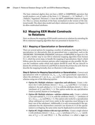 294 Chapter 9 Relational Database Design by ER- and EER-to-Relational Mapping
The basic relational algebra does not have a NEST or COMPRESS operation that
would produce a set of tuples of the form {‘1’, ‘Houston’, ‘4’, ‘Stafford’, ‘5’,
{‘Bellaire’, ‘Sugarland’, ‘Houston’}} from the DEPT_LOCATIONS relation in Figure
3.6. This is a serious drawback of the basic normalized or flat version of the rela-
tional model. The object data model and object-relational systems (see Chapter 11)
do allow multivalued attributes.
9.2 Mapping EER Model Constructs
to Relations
Next, we discuss the mapping of EER model constructs to relations by extending the
ER-to-relational mapping algorithm that was presented in Section 9.1.1.
9.2.1 Mapping of Specialization or Generalization
There are several options for mapping a number of subclasses that together form a
specialization (or alternatively, that are generalized into a superclass), such as the
{SECRETARY, TECHNICIAN, ENGINEER} subclasses of EMPLOYEE in Figure 8.4. We
can add a further step to our ER-to-relational mapping algorithm from Section
9.1.1, which has seven steps, to handle the mapping of specialization. Step 8, which
follows, gives the most common options; other mappings are also possible. We dis-
cuss the conditions under which each option should be used. We use Attrs(R) to
denote the attributes of relation R, and PK(R) to denote the primary key of R. First we
describe the mapping formally, then we illustrate it with examples.
Step 8: Options for Mapping Specialization or Generalization. Convert each
specialization with m subclasses {S1, S2, ..., Sm} and (generalized) superclass C,
where the attributes of C are {k, a1, ...an} and k is the (primary) key, into relation
schemas using one of the following options:
■ Option 8A: Multiple relations—superclass and subclasses. Create a rela-
tion L for C with attributes Attrs(L) = {k, a1, ..., an} and PK(L) = k. Create a
relation Li for each subclass Si, 1 ≤ i ≤ m, with the attributes Attrs(Li) = {k} ∪
{attributes of Si} and PK(Li) = k. This option works for any specialization
(total or partial, disjoint or overlapping).
■ Option 8B: Multiple relations—subclass relations only. Create a relation
Li for each subclass Si, 1 ≤ i ≤ m, with the attributes Attrs(Li) = {attributes of
Si} ∪ {k, a1, ..., an} and PK(Li) = k. This option only works for a specialization
whose subclasses are total (every entity in the superclass must belong to (at
least) one of the subclasses). Additionally, it is only recommended if the spe-
cialization has the disjointedness constraint (see Section 8.3.1).If the special-
ization is overlapping, the same entity may be duplicated in several relations.
■ Option 8C: Single relation with one type attribute. Create a single relation
L with attributes Attrs(L) = {k, a1, ..., an} ∪ {attributes of S1} ∪ ... ∪ {attrib-
utes of Sm} ∪ {t} and PK(L) = k. The attribute t is called a type (or
 