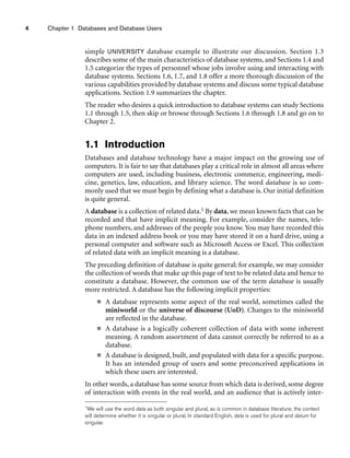 4 Chapter 1 Databases and Database Users
simple UNIVERSITY database example to illustrate our discussion. Section 1.3
describes some of the main characteristics of database systems, and Sections 1.4 and
1.5 categorize the types of personnel whose jobs involve using and interacting with
database systems. Sections 1.6, 1.7, and 1.8 offer a more thorough discussion of the
various capabilities provided by database systems and discuss some typical database
applications. Section 1.9 summarizes the chapter.
The reader who desires a quick introduction to database systems can study Sections
1.1 through 1.5, then skip or browse through Sections 1.6 through 1.8 and go on to
Chapter 2.
1.1 Introduction
Databases and database technology have a major impact on the growing use of
computers. It is fair to say that databases play a critical role in almost all areas where
computers are used, including business, electronic commerce, engineering, medi-
cine, genetics, law, education, and library science. The word database is so com-
monly used that we must begin by defining what a database is. Our initial definition
is quite general.
A database is a collection of related data.1 By data, we mean known facts that can be
recorded and that have implicit meaning. For example, consider the names, tele-
phone numbers, and addresses of the people you know. You may have recorded this
data in an indexed address book or you may have stored it on a hard drive, using a
personal computer and software such as Microsoft Access or Excel. This collection
of related data with an implicit meaning is a database.
The preceding definition of database is quite general; for example, we may consider
the collection of words that make up this page of text to be related data and hence to
constitute a database. However, the common use of the term database is usually
more restricted. A database has the following implicit properties:
■ A database represents some aspect of the real world, sometimes called the
miniworld or the universe of discourse (UoD). Changes to the miniworld
are reflected in the database.
■ A database is a logically coherent collection of data with some inherent
meaning. A random assortment of data cannot correctly be referred to as a
database.
■ A database is designed, built, and populated with data for a specific purpose.
It has an intended group of users and some preconceived applications in
which these users are interested.
In other words, a database has some source from which data is derived, some degree
of interaction with events in the real world, and an audience that is actively inter-
1We will use the word data as both singular and plural, as is common in database literature; the context
will determine whether it is singular or plural. In standard English, data is used for plural and datum for
singular.
 