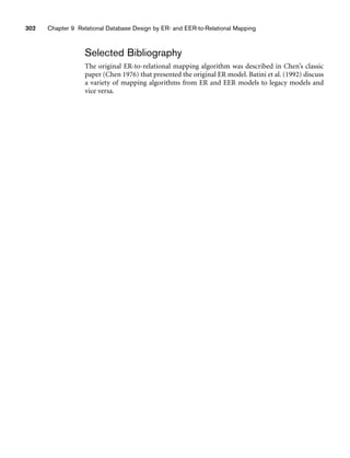 Selected Bibliography
The original ER-to-relational mapping algorithm was described in Chen’s classic
paper (Chen 1976) that presented the original ER model. Batini et al. (1992) discuss
a variety of mapping algorithms from ER and EER models to legacy models and
vice versa.
302 Chapter 9 Relational Database Design by ER- and EER-to-Relational Mapping
 