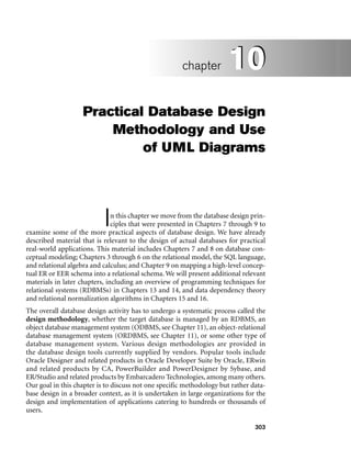 303
Practical Database Design
Methodology and Use
of UML Diagrams
In this chapter we move from the database design prin-
ciples that were presented in Chapters 7 through 9 to
examine some of the more practical aspects of database design. We have already
described material that is relevant to the design of actual databases for practical
real-world applications. This material includes Chapters 7 and 8 on database con-
ceptual modeling; Chapters 3 through 6 on the relational model, the SQL language,
and relational algebra and calculus; and Chapter 9 on mapping a high-level concep-
tual ER or EER schema into a relational schema. We will present additional relevant
materials in later chapters, including an overview of programming techniques for
relational systems (RDBMSs) in Chapters 13 and 14, and data dependency theory
and relational normalization algorithms in Chapters 15 and 16.
The overall database design activity has to undergo a systematic process called the
design methodology, whether the target database is managed by an RDBMS, an
object database management system (ODBMS, see Chapter 11), an object-relational
database management system (ORDBMS, see Chapter 11), or some other type of
database management system. Various design methodologies are provided in
the database design tools currently supplied by vendors. Popular tools include
Oracle Designer and related products in Oracle Developer Suite by Oracle, ERwin
and related products by CA, PowerBuilder and PowerDesigner by Sybase, and
ER/Studio and related products by Embarcadero Technologies, among many others.
Our goal in this chapter is to discuss not one specific methodology but rather data-
base design in a broader context, as it is undertaken in large organizations for the
design and implementation of applications catering to hundreds or thousands of
users.
10
chapter 10
 