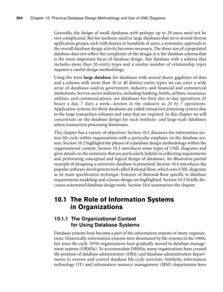 304 Chapter 10 Practical Database Design Methodology and Use of UML Diagrams
Generally, the design of small databases with perhaps up to 20 users need not be
very complicated. But for medium-sized or large databases that serve several diverse
application groups, each with dozens or hundreds of users, a systematic approach to
the overall database design activity becomes necessary. The sheer size of a populated
database does not reflect the complexity of the design; it is the database schema that
is the more important focus of database design. Any database with a schema that
includes more than 20 entity types and a similar number of relationship types
requires a careful design methodology.
Using the term large database for databases with several dozen gigabytes of data
and a schema with more than 30 or 40 distinct entity types, we can cover a wide
array of databases used in government, industry, and financial and commercial
institutions. Service sector industries, including banking, hotels, airlines, insurance,
utilities, and communications, use databases for their day-to-day operations 24
hours a day, 7 days a week—known in the industry as 24 by 7 operations.
Application systems for these databases are called transaction processing systems due
to the large transaction volumes and rates that are required. In this chapter we will
concentrate on the database design for such medium- and large-scale databases
where transaction processing dominates.
This chapter has a variety of objectives. Section 10.1 discusses the information sys-
tem life cycle within organizations with a particular emphasis on the database sys-
tem. Section 10.2 highlights the phases of a database design methodology within the
organizational context. Section 10.3 introduces some types of UML diagrams and
gives details on the notations that are particularly helpful in collecting requirements
and performing conceptual and logical design of databases. An illustrative partial
example of designing a university database is presented. Section 10.4 introduces the
popular software development tool called Rational Rose, which uses UML diagrams
as its main specification technique. Features of Rational Rose specific to database
requirements modeling and schema design are highlighted. Section 10.5 briefly dis-
cusses automated database design tools. Section 10.6 summarizes the chapter.
10.1 The Role of Information Systems
in Organizations
10.1.1 The Organizational Context
for Using Database Systems
Database systems have become a part of the information systems of many organiza-
tions. Historically, information systems were dominated by file systems in the 1960s,
but since the early 1970s organizations have gradually moved to database manage-
ment systems (DBMSs). To accommodate DBMSs, many organizations have created
the position of database administrator (DBA) and database administration depart-
ments to oversee and control database life-cycle activities. Similarly, information
technology (IT) and information resource management (IRM) departments have
 