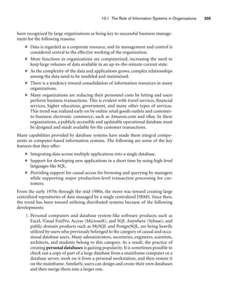 10.1 The Role of Information Systems in Organizations 305
been recognized by large organizations as being key to successful business manage-
ment for the following reasons:
■ Data is regarded as a corporate resource, and its management and control is
considered central to the effective working of the organization.
■ More functions in organizations are computerized, increasing the need to
keep large volumes of data available in an up-to-the-minute current state.
■ As the complexity of the data and applications grows, complex relationships
among the data need to be modeled and maintained.
■ There is a tendency toward consolidation of information resources in many
organizations.
■ Many organizations are reducing their personnel costs by letting end users
perform business transactions. This is evident with travel services, financial
services, higher education, government, and many other types of services.
This trend was realized early on by online retail goods outlets and customer-
to-business electronic commerce, such as Amazon.com and eBay. In these
organizations, a publicly accessible and updatable operational database must
be designed and made available for the customer transactions.
Many capabilities provided by database systems have made them integral compo-
nents in computer-based information systems. The following are some of the key
features that they offer:
■ Integrating data across multiple applications into a single database.
■ Support for developing new applications in a short time by using high-level
languages like SQL.
■ Providing support for casual access for browsing and querying by managers
while supporting major production-level transaction processing for cus-
tomers.
From the early 1970s through the mid-1980s, the move was toward creating large
centralized repositories of data managed by a single centralized DBMS. Since then,
the trend has been toward utilizing distributed systems because of the following
developments:
1. Personal computers and database system-like software products such as
Excel, Visual FoxPro, Access (Microsoft), and SQL Anywhere (Sybase), and
public domain products such as MySQL and PostgreSQL, are being heavily
utilized by users who previously belonged to the category of casual and occa-
sional database users. Many administrators, secretaries, engineers, scientists,
architects, and students belong to this category. As a result, the practice of
creating personal databases is gaining popularity. It is sometimes possible to
check out a copy of part of a large database from a mainframe computer or a
database server, work on it from a personal workstation, and then restore it
on the mainframe. Similarly, users can design and create their own databases
and then merge them into a larger one.
 