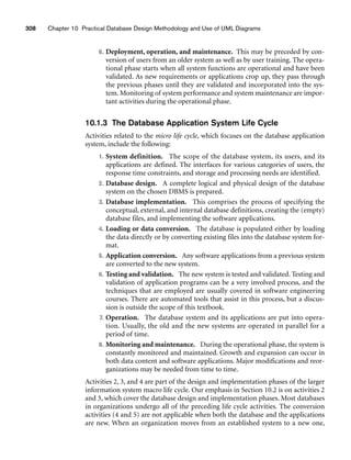 308 Chapter 10 Practical Database Design Methodology and Use of UML Diagrams
6. Deployment, operation, and maintenance. This may be preceded by con-
version of users from an older system as well as by user training. The opera-
tional phase starts when all system functions are operational and have been
validated. As new requirements or applications crop up, they pass through
the previous phases until they are validated and incorporated into the sys-
tem. Monitoring of system performance and system maintenance are impor-
tant activities during the operational phase.
10.1.3 The Database Application System Life Cycle
Activities related to the micro life cycle, which focuses on the database application
system, include the following:
1. System definition. The scope of the database system, its users, and its
applications are defined. The interfaces for various categories of users, the
response time constraints, and storage and processing needs are identified.
2. Database design. A complete logical and physical design of the database
system on the chosen DBMS is prepared.
3. Database implementation. This comprises the process of specifying the
conceptual, external, and internal database definitions, creating the (empty)
database files, and implementing the software applications.
4. Loading or data conversion. The database is populated either by loading
the data directly or by converting existing files into the database system for-
mat.
5. Application conversion. Any software applications from a previous system
are converted to the new system.
6. Testing and validation. The new system is tested and validated. Testing and
validation of application programs can be a very involved process, and the
techniques that are employed are usually covered in software engineering
courses. There are automated tools that assist in this process, but a discus-
sion is outside the scope of this textbook.
7. Operation. The database system and its applications are put into opera-
tion. Usually, the old and the new systems are operated in parallel for a
period of time.
8. Monitoring and maintenance. During the operational phase, the system is
constantly monitored and maintained. Growth and expansion can occur in
both data content and software applications. Major modifications and reor-
ganizations may be needed from time to time.
Activities 2, 3, and 4 are part of the design and implementation phases of the larger
information system macro life cycle. Our emphasis in Section 10.2 is on activities 2
and 3, which cover the database design and implementation phases. Most databases
in organizations undergo all of the preceding life cycle activities. The conversion
activities (4 and 5) are not applicable when both the database and the applications
are new. When an organization moves from an established system to a new one,
 