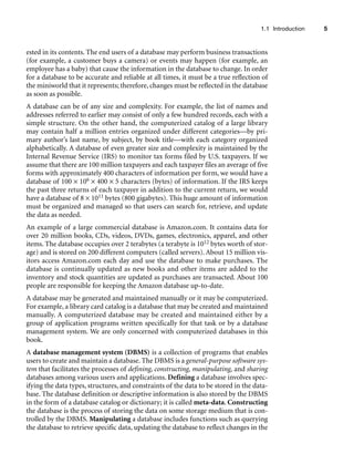 1.1 Introduction 5
ested in its contents. The end users of a database may perform business transactions
(for example, a customer buys a camera) or events may happen (for example, an
employee has a baby) that cause the information in the database to change. In order
for a database to be accurate and reliable at all times, it must be a true reflection of
the miniworld that it represents; therefore, changes must be reflected in the database
as soon as possible.
A database can be of any size and complexity. For example, the list of names and
addresses referred to earlier may consist of only a few hundred records, each with a
simple structure. On the other hand, the computerized catalog of a large library
may contain half a million entries organized under different categories—by pri-
mary author’s last name, by subject, by book title—with each category organized
alphabetically. A database of even greater size and complexity is maintained by the
Internal Revenue Service (IRS) to monitor tax forms filed by U.S. taxpayers. If we
assume that there are 100 million taxpayers and each taxpayer files an average of five
forms with approximately 400 characters of information per form, we would have a
database of 100 × 106 × 400 × 5 characters (bytes) of information. If the IRS keeps
the past three returns of each taxpayer in addition to the current return, we would
have a database of 8 × 1011 bytes (800 gigabytes). This huge amount of information
must be organized and managed so that users can search for, retrieve, and update
the data as needed.
An example of a large commercial database is Amazon.com. It contains data for
over 20 million books, CDs, videos, DVDs, games, electronics, apparel, and other
items. The database occupies over 2 terabytes (a terabyte is 1012 bytes worth of stor-
age) and is stored on 200 different computers (called servers). About 15 million vis-
itors access Amazon.com each day and use the database to make purchases. The
database is continually updated as new books and other items are added to the
inventory and stock quantities are updated as purchases are transacted. About 100
people are responsible for keeping the Amazon database up-to-date.
A database may be generated and maintained manually or it may be computerized.
For example, a library card catalog is a database that may be created and maintained
manually. A computerized database may be created and maintained either by a
group of application programs written specifically for that task or by a database
management system. We are only concerned with computerized databases in this
book.
A database management system (DBMS) is a collection of programs that enables
users to create and maintain a database. The DBMS is a general-purpose software sys-
tem that facilitates the processes of defining, constructing, manipulating, and sharing
databases among various users and applications. Defining a database involves spec-
ifying the data types, structures, and constraints of the data to be stored in the data-
base. The database definition or descriptive information is also stored by the DBMS
in the form of a database catalog or dictionary; it is called meta-data. Constructing
the database is the process of storing the data on some storage medium that is con-
trolled by the DBMS. Manipulating a database includes functions such as querying
the database to retrieve specific data, updating the database to reflect changes in the
 