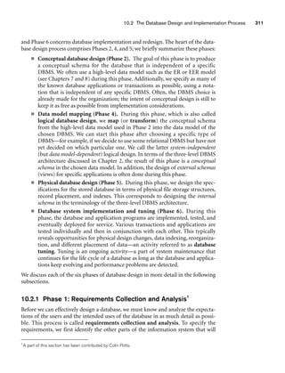 10.2 The Database Design and Implementation Process 311
and Phase 6 concerns database implementation and redesign. The heart of the data-
base design process comprises Phases 2, 4, and 5; we briefly summarize these phases:
■ Conceptual database design (Phase 2). The goal of this phase is to produce
a conceptual schema for the database that is independent of a specific
DBMS. We often use a high-level data model such as the ER or EER model
(see Chapters 7 and 8) during this phase. Additionally, we specify as many of
the known database applications or transactions as possible, using a nota-
tion that is independent of any specific DBMS. Often, the DBMS choice is
already made for the organization; the intent of conceptual design is still to
keep it as free as possible from implementation considerations.
■ Data model mapping (Phase 4). During this phase, which is also called
logical database design, we map (or transform) the conceptual schema
from the high-level data model used in Phase 2 into the data model of the
chosen DBMS. We can start this phase after choosing a specific type of
DBMS—for example, if we decide to use some relational DBMS but have not
yet decided on which particular one. We call the latter system-independent
(but data model-dependent) logical design. In terms of the three-level DBMS
architecture discussed in Chapter 2, the result of this phase is a conceptual
schema in the chosen data model. In addition, the design of external schemas
(views) for specific applications is often done during this phase.
■ Physical database design (Phase 5). During this phase, we design the spec-
ifications for the stored database in terms of physical file storage structures,
record placement, and indexes. This corresponds to designing the internal
schema in the terminology of the three-level DBMS architecture.
■ Database system implementation and tuning (Phase 6). During this
phase, the database and application programs are implemented, tested, and
eventually deployed for service. Various transactions and applications are
tested individually and then in conjunction with each other. This typically
reveals opportunities for physical design changes, data indexing, reorganiza-
tion, and different placement of data—an activity referred to as database
tuning. Tuning is an ongoing activity—a part of system maintenance that
continues for the life cycle of a database as long as the database and applica-
tions keep evolving and performance problems are detected.
We discuss each of the six phases of database design in more detail in the following
subsections.
10.2.1 Phase 1: Requirements Collection and Analysis1
Before we can effectively design a database, we must know and analyze the expecta-
tions of the users and the intended uses of the database in as much detail as possi-
ble. This process is called requirements collection and analysis. To specify the
requirements, we first identify the other parts of the information system that will
1A part of this section has been contributed by Colin Potts.
 