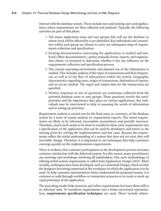 312 Chapter 10 Practical Database Design Methodology and Use of UML Diagrams
interact with the database system. These include new and existing users and applica-
tions, whose requirements are then collected and analyzed. Typically, the following
activities are part of this phase:
1. The major application areas and user groups that will use the database or
whose work will be affected by it are identified. Key individuals and commit-
tees within each group are chosen to carry out subsequent steps of require-
ments collection and specification.
2. Existing documentation concerning the applications is studied and ana-
lyzed. Other documentation—policy manuals, forms, reports, and organiza-
tion charts—is reviewed to determine whether it has any influence on the
requirements collection and specification process.
3. The current operating environment and planned use of the information is
studied. This includes analysis of the types of transactions and their frequen-
cies as well as of the flow of information within the system. Geographic
characteristics regarding users, origin of transactions, destination of reports,
and so on are studied. The input and output data for the transactions are
specified.
4. Written responses to sets of questions are sometimes collected from the
potential database users or user groups. These questions involve the users’
priorities and the importance they place on various applications. Key indi-
viduals may be interviewed to help in assessing the worth of information
and in setting up priorities.
Requirement analysis is carried out for the final users, or customers, of the database
system by a team of system analysts or requirement experts. The initial require-
ments are likely to be informal, incomplete, inconsistent, and partially incorrect.
Therefore, much work needs to be done to transform these early requirements into
a specification of the application that can be used by developers and testers as the
starting point for writing the implementation and test cases. Because the require-
ments reflect the initial understanding of a system that does not yet exist, they will
inevitably change. Therefore, it is important to use techniques that help customers
converge quickly on the implementation requirements.
There is evidence that customer participation in the development process increases
customer satisfaction with the delivered system. For this reason, many practitioners
use meetings and workshops involving all stakeholders. One such methodology of
refining initial system requirements is called Joint Application Design (JAD). More
recently, techniques have been developed, such as Contextual Design, which involve
the designers becoming immersed in the workplace in which the application is to be
used. To help customer representatives better understand the proposed system, it is
common to walk through workflow or transaction scenarios or to create a mock-up
rapid prototype of the application.
The preceding modes help structure and refine requirements but leave them still in
an informal state. To transform requirements into a better-structured representa-
tion, requirements specification techniques are used. These include object-
 