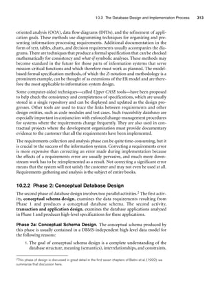 10.2 The Database Design and Implementation Process 313
oriented analysis (OOA), data flow diagrams (DFDs), and the refinement of appli-
cation goals. These methods use diagramming techniques for organizing and pre-
senting information-processing requirements. Additional documentation in the
form of text, tables, charts, and decision requirements usually accompanies the dia-
grams. There are techniques that produce a formal specification that can be checked
mathematically for consistency and what-if symbolic analyses. These methods may
become standard in the future for those parts of information systems that serve
mission-critical functions and which therefore must work as planned. The model-
based formal specification methods, of which the Z-notation and methodology is a
prominent example, can be thought of as extensions of the ER model and are there-
fore the most applicable to information system design.
Some computer-aided techniques—called Upper CASE tools—have been proposed
to help check the consistency and completeness of specifications, which are usually
stored in a single repository and can be displayed and updated as the design pro-
gresses. Other tools are used to trace the links between requirements and other
design entities, such as code modules and test cases. Such traceability databases are
especially important in conjunction with enforced change-management procedures
for systems where the requirements change frequently. They are also used in con-
tractual projects where the development organization must provide documentary
evidence to the customer that all the requirements have been implemented.
The requirements collection and analysis phase can be quite time-consuming, but it
is crucial to the success of the information system. Correcting a requirements error
is more expensive than correcting an error made during implementation because
the effects of a requirements error are usually pervasive, and much more down-
stream work has to be reimplemented as a result. Not correcting a significant error
means that the system will not satisfy the customer and may not even be used at all.
Requirements gathering and analysis is the subject of entire books.
10.2.2 Phase 2: Conceptual Database Design
The second phase of database design involves two parallel activities.2 The first activ-
ity, conceptual schema design, examines the data requirements resulting from
Phase 1 and produces a conceptual database schema. The second activity,
transaction and application design, examines the database applications analyzed
in Phase 1 and produces high-level specifications for these applications.
Phase 2a: Conceptual Schema Design. The conceptual schema produced by
this phase is usually contained in a DBMS-independent high-level data model for
the following reasons:
1. The goal of conceptual schema design is a complete understanding of the
database structure, meaning (semantics), interrelationships, and constraints.
2This phase of design is discussed in great detail in the first seven chapters of Batini et al. (1992); we
summarize that discussion here.
 