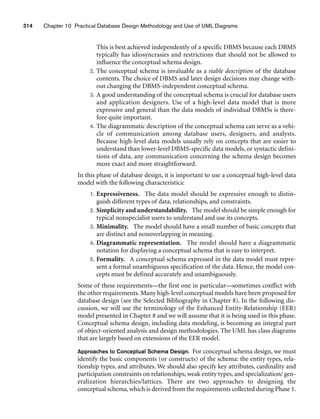 314 Chapter 10 Practical Database Design Methodology and Use of UML Diagrams
This is best achieved independently of a specific DBMS because each DBMS
typically has idiosyncrasies and restrictions that should not be allowed to
influence the conceptual schema design.
2. The conceptual schema is invaluable as a stable description of the database
contents. The choice of DBMS and later design decisions may change with-
out changing the DBMS-independent conceptual schema.
3. A good understanding of the conceptual schema is crucial for database users
and application designers. Use of a high-level data model that is more
expressive and general than the data models of individual DBMSs is there-
fore quite important.
4. The diagrammatic description of the conceptual schema can serve as a vehi-
cle of communication among database users, designers, and analysts.
Because high-level data models usually rely on concepts that are easier to
understand than lower-level DBMS-specific data models, or syntactic defini-
tions of data, any communication concerning the schema design becomes
more exact and more straightforward.
In this phase of database design, it is important to use a conceptual high-level data
model with the following characteristics:
1. Expressiveness. The data model should be expressive enough to distin-
guish different types of data, relationships, and constraints.
2. Simplicity and understandability. The model should be simple enough for
typical nonspecialist users to understand and use its concepts.
3. Minimality. The model should have a small number of basic concepts that
are distinct and nonoverlapping in meaning.
4. Diagrammatic representation. The model should have a diagrammatic
notation for displaying a conceptual schema that is easy to interpret.
5. Formality. A conceptual schema expressed in the data model must repre-
sent a formal unambiguous specification of the data. Hence, the model con-
cepts must be defined accurately and unambiguously.
Some of these requirements—the first one in particular—sometimes conflict with
the other requirements. Many high-level conceptual models have been proposed for
database design (see the Selected Bibliography in Chapter 8). In the following dis-
cussion, we will use the terminology of the Enhanced Entity-Relationship (EER)
model presented in Chapter 8 and we will assume that it is being used in this phase.
Conceptual schema design, including data modeling, is becoming an integral part
of object-oriented analysis and design methodologies. The UML has class diagrams
that are largely based on extensions of the EER model.
Approaches to Conceptual Schema Design. For conceptual schema design, we must
identify the basic components (or constructs) of the schema: the entity types, rela-
tionship types, and attributes. We should also specify key attributes, cardinality and
participation constraints on relationships, weak entity types, and specialization/ gen-
eralization hierarchies/lattices. There are two approaches to designing the
conceptual schema, which is derived from the requirements collected during Phase 1.
 