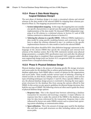 326 Chapter 10 Practical Database Design Methodology and Use of UML Diagrams
10.2.4 Phase 4: Data Model Mapping
(Logical Database Design)
The next phase of database design is to create a conceptual schema and external
schemas in the data model of the selected DBMS by mapping those schemas pro-
duced in Phase 2a. The mapping can proceed in two stages:
1. System-independent mapping. In this stage, the mapping does not consider
any specific characteristics or special cases that apply to the particular DBMS
implementation of the data model. We discussed DBMS-independent map-
ping of an ER schema to a relational schema in Section 9.1 and of EER
schema constructs to relational schemas in Section 9.2.
2. Tailoring the schemas to a specific DBMS. Different DBMSs implement a
data model by using specific modeling features and constraints. We may
have to adjust the schemas obtained in step 1 to conform to the specific
implementation features of a data model as used in the selected DBMS.
The result of this phase should be DDL (data definition language) statements in the
language of the chosen DBMS that specify the conceptual and external level
schemas of the database system. But if the DDL statements include some physical
design parameters, a complete DDL specification must wait until after the physical
database design phase is completed. Many automated CASE (computer-aided soft-
ware engineering) design tools (see Section 10.5) can generate DDL for commercial
systems from a conceptual schema design.
10.2.5 Phase 5: Physical Database Design
Physical database design is the process of choosing specific file storage structures
and access paths for the database files to achieve good performance for the various
database applications. Each DBMS offers a variety of options for file organizations
and access paths. These usually include various types of indexing, clustering of
related records on disk blocks, linking related records via pointers, and various
types of hashing techniques (see Chapters 17 and 18). Once a specific DBMS is cho-
sen, the physical database design process is restricted to choosing the most appro-
priate structures for the database files from among the options offered by that
DBMS. In this section we give generic guidelines for physical design decisions; they
hold for any type of DBMS. The following criteria are often used to guide the choice
of physical database design options:
1. Response time. This is the elapsed time between submitting a database
transaction for execution and receiving a response. A major influence on
response time that is under the control of the DBMS is the database access
time for data items referenced by the transaction. Response time is also
influenced by factors not under DBMS control, such as system load, operat-
ing system scheduling, or communication delays.
2. Space utilization. This is the amount of storage space used by the database
files and their access path structures on disk, including indexes and other
access paths.
 