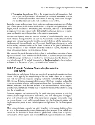 10.2 The Database Design and Implementation Process 327
3. Transaction throughput. This is the average number of transactions that
can be processed per minute; it is a critical parameter of transaction systems
such as those used for airline reservations or banking. Transaction through-
put must be measured under peak conditions on the system.
Typically, average and worst-case limits on the preceding parameters are specified as
part of the system performance requirements. Analytical or experimental tech-
niques, which can include prototyping and simulation, are used to estimate the
average and worst-case values under different physical design decisions to deter-
mine whether they meet the specified performance requirements.
Performance depends on record size and number of records in the file. Hence, we
must estimate these parameters for each file. Additionally, we should estimate the
update and retrieval patterns for the file cumulatively from all the transactions.
Attributes used for searching for specific records should have primary access paths
and secondary indexes constructed for them. Estimates of file growth, either in the
record size because of new attributes or in the number of records, should also be
taken into account during physical database design.
The result of the physical database design phase is an initial determination of stor-
age structures and access paths for the database files. It is almost always necessary to
modify the design on the basis of its observed performance after the database sys-
tem is implemented. We include this activity of database tuning in the next phase
and cover it in the context of query optimization in Chapter 20.
10.2.6 Phase 6: Database System Implementation
and Tuning
After the logical and physical designs are completed, we can implement the database
system. This is typically the responsibility of the DBA and is carried out in conjunc-
tion with the database designers. Language statements in the DDL, including the
SDL (storage definition language) of the selected DBMS, are compiled and used to
create the database schemas and (empty) database files. The database can then be
loaded (populated) with the data. If data is to be converted from an earlier comput-
erized system, conversion routines may be needed to reformat the data for loading
into the new database.
Database programs are implemented by the application programmers, by referring
to the conceptual specifications of transactions, and then writing and testing pro-
gram code with embedded DML (data manipulation language) commands. Once
the transactions are ready and the data is loaded into the database, the design and
implementation phase is over and the operational phase of the database system
begins.
Most systems include a monitoring utility to collect performance statistics, which
are kept in the system catalog or data dictionary for later analysis. These include sta-
tistics on the number of invocations of predefined transactions or queries,
input/output activity against files, counts of file disk pages or index records, and fre-
 