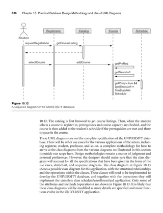 336 Chapter 10 Practical Database Design Methodology and Use of UML Diagrams
getSeatsLeft
getPreq = true 
[getSeatsLeft =
True]/update
Schedule
:Registration
requestRegistration getCourseListing
selectCourse addCourse getPreReq
:Student
:Catalog :Course :Schedule
Figure 10.12
A sequence diagram for the UNIVERSITY database.
10.12. The catalog is first browsed to get course listings. Then, when the student
selects a course to register in, prerequisites and course capacity are checked, and the
course is then added to the student’s schedule if the prerequisites are met and there
is space in the course.
These UML diagrams are not the complete specification of the UNIVERSITY data-
base. There will be other use cases for the various applications of the actors, includ-
ing registrar, student, professor, and so on. A complete methodology for how to
arrive at the class diagrams from the various diagrams we illustrated in this section
is outside our scope here. Design methodologies remain a matter of judgment and
personal preferences. However, the designer should make sure that the class dia-
gram will account for all the specifications that have been given in the form of the
use cases, statechart, and sequence diagrams. The class diagram in Figure 10.13
shows a possible class diagram for this application, with the structural relationships
and the operations within the classes. These classes will need to be implemented to
develop the UNIVERSITY database, and together with the operations they will
implement the complete class schedule/enrollment/aid application. Only some of
the attributes and methods (operations) are shown in Figure 10.13. It is likely that
these class diagrams will be modified as more details are specified and more func-
tions evolve in the UNIVERSITY application.
 