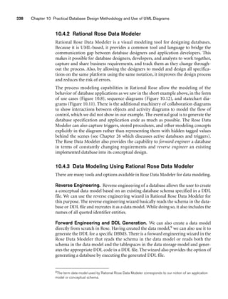 338 Chapter 10 Practical Database Design Methodology and Use of UML Diagrams
10.4.2 Rational Rose Data Modeler
Rational Rose Data Modeler is a visual modeling tool for designing databases.
Because it is UML-based, it provides a common tool and language to bridge the
communication gap between database designers and application developers. This
makes it possible for database designers, developers, and analysts to work together,
capture and share business requirements, and track them as they change through-
out the process. Also, by allowing the designers to model and design all specifica-
tions on the same platform using the same notation, it improves the design process
and reduces the risk of errors.
The process modeling capabilities in Rational Rose allow the modeling of the
behavior of database applications as we saw in the short example above, in the form
of use cases (Figure 10.8), sequence diagrams (Figure 10.12), and statechart dia-
grams (Figure 10.11). There is the additional machinery of collaboration diagrams
to show interactions between objects and activity diagrams to model the flow of
control, which we did not show in our example. The eventual goal is to generate the
database specification and application code as much as possible. The Rose Data
Modeler can also capture triggers, stored procedures, and other modeling concepts
explicitly in the diagram rather than representing them with hidden tagged values
behind the scenes (see Chapter 26 which discusses active databases and triggers).
The Rose Data Modeler also provides the capability to forward engineer a database
in terms of constantly changing requirements and reverse engineer an existing
implemented database into its conceptual design.
10.4.3 Data Modeling Using Rational Rose Data Modeler
There are many tools and options available in Rose Data Modeler for data modeling.
Reverse Engineering. Reverse engineering of a database allows the user to create
a conceptual data model based on an existing database schema specified in a DDL
file. We can use the reverse engineering wizard in Rational Rose Data Modeler for
this purpose. The reverse engineering wizard basically reads the schema in the data-
base or DDL file and recreates it as a data model. While doing so, it also includes the
names of all quoted identifier entities.
Forward Engineering and DDL Generation. We can also create a data model
directly from scratch in Rose. Having created the data model,9 we can also use it to
generate the DDL for a specific DBMS. There is a forward engineering wizard in the
Rose Data Modeler that reads the schema in the data model or reads both the
schema in the data model and the tablespaces in the data storage model and gener-
ates the appropriate DDL code in a DDL file. The wizard also provides the option of
generating a database by executing the generated DDL file.
9The term data model used by Rational Rose Data Modeler corresponds to our notion of an application
model or conceptual schema.
 