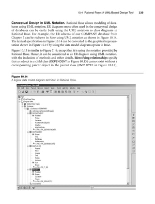 10.4 Rational Rose: A UML-Based Design Tool 339
Conceptual Design in UML Notation. Rational Rose allows modeling of data-
bases using UML notation. ER diagrams most often used in the conceptual design
of databases can be easily built using the UML notation as class diagrams in
Rational Rose. For example, the ER schema of our COMPANY database from
Chapter 7 can be redrawn in Rose using UML notation as shown in Figure 10.14.
The textual specification in Figure 10.14 can be converted to the graphical represen-
tation shown in Figure 10.15 by using the data model diagram option in Rose.
Figure 10.15 is similar to Figure 7.16, except that it is using the notation provided by
Rational Rose. Hence, it can be considered as an ER diagram using UML notation,
with the inclusion of methods and other details. Identifying relationships specify
that an object in a child class (DEPENDENT in Figure 10.15) cannot exist without a
corresponding parent object in the parent class (EMPLOYEE in Figure 10.15),
Figure 10.14
A logical data model diagram definition in Rational Rose.
 