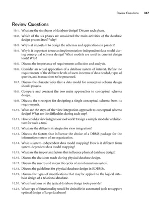 Review Questions
10.1. What are the six phases of database design? Discuss each phase.
10.2. Which of the six phases are considered the main activities of the database
design process itself? Why?
10.3. Why is it important to design the schemas and applications in parallel?
10.4. Why is it important to use an implementation-independent data model dur-
ing conceptual schema design? What models are used in current design
tools? Why?
10.5. Discuss the importance of requirements collection and analysis.
10.6. Consider an actual application of a database system of interest. Define the
requirements of the different levels of users in terms of data needed, types of
queries, and transactions to be processed.
10.7. Discuss the characteristics that a data model for conceptual schema design
should possess.
10.8. Compare and contrast the two main approaches to conceptual schema
design.
10.9. Discuss the strategies for designing a single conceptual schema from its
requirements.
10.10. What are the steps of the view integration approach to conceptual schema
design? What are the difficulties during each step?
10.11. How would a view integration tool work? Design a sample modular architec-
ture for such a tool.
10.12. What are the different strategies for view integration?
10.13. Discuss the factors that influence the choice of a DBMS package for the
information system of an organization.
10.14. What is system-independent data model mapping? How is it different from
system-dependent data model mapping?
10.15. What are the important factors that influence physical database design?
10.16. Discuss the decisions made during physical database design.
10.17. Discuss the macro and micro life cycles of an information system.
10.18. Discuss the guidelines for physical database design in RDBMSs.
10.19. Discuss the types of modifications that may be applied to the logical data-
base design of a relational database.
10.20. What functions do the typical database design tools provide?
10.21. What type of functionality would be desirable in automated tools to support
optimal design of large databases?
Review Questions 347
 