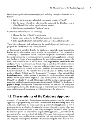 1.3 Characteristics of the Database Approach 9
Database manipulation involves querying and updating. Examples of queries are as
follows:
■ Retrieve the transcript—a list of all courses and grades—of ‘Smith’
■ List the names of students who took the section of the ‘Database’ course
offered in fall 2008 and their grades in that section
■ List the prerequisites of the ‘Database’ course
Examples of updates include the following:
■ Change the class of ‘Smith’ to sophomore
■ Create a new section for the ‘Database’ course for this semester
■ Enter a grade of ‘A’ for ‘Smith’ in the ‘Database’ section of last semester
These informal queries and updates must be specified precisely in the query lan-
guage of the DBMS before they can be processed.
At this stage, it is useful to describe the database as a part of a larger undertaking
known as an information system within any organization. The Information
Technology (IT) department within a company designs and maintains an informa-
tion system consisting of various computers, storage systems, application software,
and databases. Design of a new application for an existing database or design of a
brand new database starts off with a phase called requirements specification and
analysis. These requirements are documented in detail and transformed into a
conceptual design that can be represented and manipulated using some computer-
ized tools so that it can be easily maintained, modified, and transformed into a data-
base implementation. (We will introduce a model called the Entity-Relationship
model in Chapter 7 that is used for this purpose.) The design is then translated to a
logical design that can be expressed in a data model implemented in a commercial
DBMS. (In this book we will emphasize a data model known as the Relational Data
Model from Chapter 3 onward. This is currently the most popular approach for
designing and implementing databases using relational DBMSs.) The final stage is
physical design, during which further specifications are provided for storing and
accessing the database. The database design is implemented, populated with actual
data, and continuously maintained to reflect the state of the miniworld.
1.3 Characteristics of the Database Approach
A number of characteristics distinguish the database approach from the much older
approach of programming with files. In traditional file processing, each user
defines and implements the files needed for a specific software application as part of
programming the application. For example, one user, the grade reporting office, may
keep files on students and their grades. Programs to print a student’s transcript and
to enter new grades are implemented as part of the application. A second user, the
accounting office, may keep track of students’ fees and their payments. Although
both users are interested in data about students, each user maintains separate files—
and programs to manipulate these files—because each requires some data not avail-
 