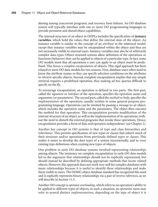 356 Chapter 11 Object and Object-Relational Databases
sharing among concurrent programs, and recovery from failures. An OO database
system will typically interface with one or more OO programming languages to
provide persistent and shared object capabilities.
The internal structure of an object in OOPLs includes the specification of instance
variables, which hold the values that define the internal state of the object. An
instance variable is similar to the concept of an attribute in the relational model,
except that instance variables may be encapsulated within the object and thus are
not necessarily visible to external users. Instance variables may also be of arbitrarily
complex data types. Object-oriented systems allow definition of the operations or
functions (behavior) that can be applied to objects of a particular type. In fact, some
OO models insist that all operations a user can apply to an object must be prede-
fined. This forces a complete encapsulation of objects. This rigid approach has been
relaxed in most OO data models for two reasons. First, database users often need to
know the attribute names so they can specify selection conditions on the attributes
to retrieve specific objects. Second, complete encapsulation implies that any simple
retrieval requires a predefined operation, thus making ad hoc queries difficult to
specify on the fly.
To encourage encapsulation, an operation is defined in two parts. The first part,
called the signature or interface of the operation, specifies the operation name and
arguments (or parameters). The second part, called the method or body, specifies the
implementation of the operation, usually written in some general-purpose pro-
gramming language. Operations can be invoked by passing a message to an object,
which includes the operation name and the parameters. The object then executes
the method for that operation. This encapsulation permits modification of the
internal structure of an object, as well as the implementation of its operations, with-
out the need to disturb the external programs that invoke these operations. Hence,
encapsulation provides a form of data and operation independence (see Chapter 2).
Another key concept in OO systems is that of type and class hierarchies and
inheritance. This permits specification of new types or classes that inherit much of
their structure and/or operations from previously defined types or classes. This
makes it easier to develop the data types of a system incrementally, and to reuse
existing type definitions when creating new types of objects.
One problem in early OO database systems involved representing relationships
among objects. The insistence on complete encapsulation in early OO data models
led to the argument that relationships should not be explicitly represented, but
should instead be described by defining appropriate methods that locate related
objects. However, this approach does not work very well for complex databases with
many relationships because it is useful to identify these relationships and make
them visible to users. The ODMG object database standard has recognized this need
and it explicitly represents binary relationships via a pair of inverse references, as we
will describe in Section 11.3.
Another OO concept is operator overloading, which refers to an operation’s ability to
be applied to different types of objects; in such a situation, an operation name may
refer to several distinct implementations, depending on the type of object it is
 