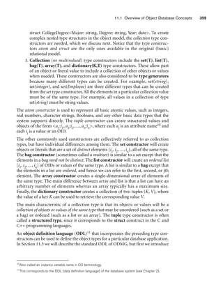 11.1 Overview of Object Database Concepts 359
struct CollegeDegreeMajor: string, Degree: string, Year: date. To create
complex nested type structures in the object model, the collection type con-
structors are needed, which we discuss next. Notice that the type construc-
tors atom and struct are the only ones available in the original (basic)
relational model.
3. Collection (or multivalued) type constructors include the set(T), list(T),
bag(T), array(T), and dictionary(K,T) type constructors. These allow part
of an object or literal value to include a collection of other objects or values
when needed. These constructors are also considered to be type generators
because many different types can be created. For example, set(string),
set(integer), and set(Employee) are three different types that can be created
from the set type constructor.All the elements in a particular collection value
must be of the same type. For example, all values in a collection of type
set(string) must be string values.
The atom constructor is used to represent all basic atomic values, such as integers,
real numbers, character strings, Booleans, and any other basic data types that the
system supports directly. The tuple constructor can create structured values and
objects of the form a1:i1, a2:i2, ..., an:in, where each aj is an attribute name10 and
each ij is a value or an OID.
The other commonly used constructors are collectively referred to as collection
types, but have individual differences among them. The set constructor will create
objects or literals that are a set of distinct elements {i1, i2, ..., in}, all of the same type.
The bag constructor (sometimes called a multiset) is similar to a set except that the
elements in a bag need not be distinct. The list constructor will create an ordered list
[i1, i2, ..., in] of OIDs or values of the same type. A list is similar to a bag except that
the elements in a list are ordered, and hence we can refer to the first, second, or jth
element. The array constructor creates a single-dimensional array of elements of
the same type. The main difference between array and list is that a list can have an
arbitrary number of elements whereas an array typically has a maximum size.
Finally, the dictionary constructor creates a collection of two tuples (K, V), where
the value of a key K can be used to retrieve the corresponding value V.
The main characteristic of a collection type is that its objects or values will be a
collection of objects or values of the same type that may be unordered (such as a set or
a bag) or ordered (such as a list or an array). The tuple type constructor is often
called a structured type, since it corresponds to the struct construct in the C and
C++ programming languages.
An object definition language (ODL)11 that incorporates the preceding type con-
structors can be used to define the object types for a particular database application.
In Section 11.3 we will describe the standard ODL of ODMG, but first we introduce
10Also called an instance variable name in OO terminology.
11This corresponds to the DDL (data definition language) of the database system (see Chapter 2).
 