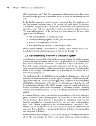 10 Chapter 1 Databases and Database Users
able from the other user’s files. This redundancy in defining and storing data results
in wasted storage space and in redundant efforts to maintain common up-to-date
data.
In the database approach, a single repository maintains data that is defined once
and then accessed by various users. In file systems, each application is free to name
data elements independently. In contrast, in a database, the names or labels of data
are defined once, and used repeatedly by queries, transactions, and applications.
The main characteristics of the database approach versus the file-processing
approach are the following:
■ Self-describing nature of a database system
■ Insulation between programs and data, and data abstraction
■ Support of multiple views of the data
■ Sharing of data and multiuser transaction processing
We describe each of these characteristics in a separate section. We will discuss addi-
tional characteristics of database systems in Sections 1.6 through 1.8.
1.3.1 Self-Describing Nature of a Database System
A fundamental characteristic of the database approach is that the database system
contains not only the database itself but also a complete definition or description of
the database structure and constraints. This definition is stored in the DBMS cata-
log, which contains information such as the structure of each file, the type and stor-
age format of each data item, and various constraints on the data. The information
stored in the catalog is called meta-data, and it describes the structure of the pri-
mary database (Figure 1.1).
The catalog is used by the DBMS software and also by database users who need
information about the database structure. A general-purpose DBMS software pack-
age is not written for a specific database application. Therefore, it must refer to the
catalog to know the structure of the files in a specific database, such as the type and
format of data it will access. The DBMS software must work equally well with any
number of database applications—for example, a university database, a banking
database, or a company database—as long as the database definition is stored in the
catalog.
In traditional file processing, data definition is typically part of the application pro-
grams themselves. Hence, these programs are constrained to work with only one
specific database, whose structure is declared in the application programs. For
example, an application program written in C++ may have struct or class declara-
tions, and a COBOL program has data division statements to define its files.
Whereas file-processing software can access only specific databases, DBMS software
can access diverse databases by extracting the database definitions from the catalog
and using these definitions.
For the example shown in Figure 1.2, the DBMS catalog will store the definitions of
all the files shown. Figure 1.3 shows some sample entries in a database catalog.
 