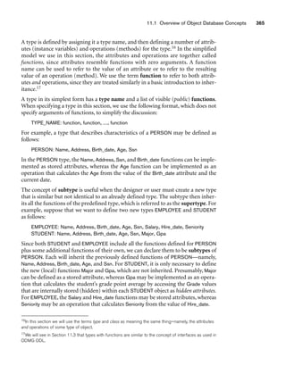 11.1 Overview of Object Database Concepts 365
A type is defined by assigning it a type name, and then defining a number of attrib-
utes (instance variables) and operations (methods) for the type.16 In the simplified
model we use in this section, the attributes and operations are together called
functions, since attributes resemble functions with zero arguments. A function
name can be used to refer to the value of an attribute or to refer to the resulting
value of an operation (method). We use the term function to refer to both attrib-
utes and operations, since they are treated similarly in a basic introduction to inher-
itance.17
A type in its simplest form has a type name and a list of visible (public) functions.
When specifying a type in this section, we use the following format, which does not
specify arguments of functions, to simplify the discussion:
TYPE_NAME: function, function, ..., function
For example, a type that describes characteristics of a PERSON may be defined as
follows:
PERSON: Name, Address, Birth_date, Age, Ssn
In the PERSON type, the Name, Address, Ssn, and Birth_date functions can be imple-
mented as stored attributes, whereas the Age function can be implemented as an
operation that calculates the Age from the value of the Birth_date attribute and the
current date.
The concept of subtype is useful when the designer or user must create a new type
that is similar but not identical to an already defined type. The subtype then inher-
its all the functions of the predefined type, which is referred to as the supertype. For
example, suppose that we want to define two new types EMPLOYEE and STUDENT
as follows:
EMPLOYEE: Name, Address, Birth_date, Age, Ssn, Salary, Hire_date, Seniority
STUDENT: Name, Address, Birth_date, Age, Ssn, Major, Gpa
Since both STUDENT and EMPLOYEE include all the functions defined for PERSON
plus some additional functions of their own, we can declare them to be subtypes of
PERSON. Each will inherit the previously defined functions of PERSON—namely,
Name, Address, Birth_date, Age, and Ssn. For STUDENT, it is only necessary to define
the new (local) functions Major and Gpa, which are not inherited. Presumably, Major
can be defined as a stored attribute, whereas Gpa may be implemented as an opera-
tion that calculates the student’s grade point average by accessing the Grade values
that are internally stored (hidden) within each STUDENT object as hidden attributes.
For EMPLOYEE, the Salary and Hire_date functions may be stored attributes, whereas
Seniority may be an operation that calculates Seniority from the value of Hire_date.
16In this section we will use the terms type and class as meaning the same thing—namely, the attributes
and operations of some type of object.
17We will see in Section 11.3 that types with functions are similar to the concept of interfaces as used in
ODMG ODL.
 