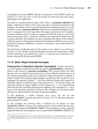 11.1 Overview of Object Database Concepts 367
responding to the class OBJECT, directly or indirectly. In the ODMG model (see
Section 11.3), the user may or may not specify an extent for each class (type),
depending on the application.
An extent is a named persistent object whose value is a persistent collection that
holds a collection of objects of the same type that are stored permanently in the
database. The objects can be accessed and shared by multiple programs. It is also
possible to create a transient collection, which exists temporarily during the execu-
tion of a program but is not kept when the program terminates. For example, a
transient collection may be created in a program to hold the result of a query that
selects some objects from a persistent collection and copies those objects into the
transient collection. The program can then manipulate the objects in the transient
collection, and once the program terminates, the transient collection ceases to exist.
In general, numerous collections—transient or persistent—may contain objects of
the same type.
The inheritance model discussed in this section is very simple. As we will see in
Section 11.3, the ODMG model distinguishes between type inheritance—called
interface inheritance and denoted by a colon (:)—and the extent inheritance con-
straint—denoted by the keyword EXTEND.
11.1.6 Other Object-Oriented Concepts
Polymorphism of Operations (Operator Overloading). Another characteris-
tic of OO systems in general is that they provide for polymorphism of operations,
which is also known as operator overloading. This concept allows the same
operator name or symbol to be bound to two or more different implementations of
the operator, depending on the type of objects to which the operator is applied. A
simple example from programming languages can illustrate this concept. In some
languages, the operator symbol “+” can mean different things when applied to
operands (objects) of different types. If the operands of “+” are of type integer, the
operation invoked is integer addition. If the operands of “+” are of type floating
point, the operation invoked is floating point addition. If the operands of “+” are of
type set, the operation invoked is set union. The compiler can determine which
operation to execute based on the types of operands supplied.
In OO databases, a similar situation may occur. We can use the
GEOMETRY_OBJECT example presented in Section 11.1.5 to illustrate operation
polymorphism19 in ODB.
In this example, the function Area is declared for all objects of type
GEOMETRY_OBJECT. However, the implementation of the method for Area may
differ for each subtype of GEOMETRY_OBJECT. One possibility is to have a general
implementation for calculating the area of a generalized GEOMETRY_OBJECT (for
19In programming languages, there are several kinds of polymorphism. The interested reader is referred
to the Selected Bibliography at the end of this chapter for works that include a more thorough discus-
sion.
 