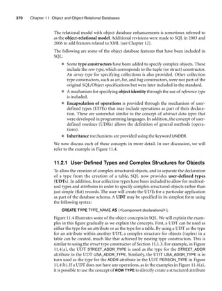 370 Chapter 11 Object and Object-Relational Databases
The relational model with object database enhancements is sometimes referred to
as the object-relational model. Additional revisions were made to SQL in 2003 and
2006 to add features related to XML (see Chapter 12).
The following are some of the object database features that have been included in
SQL:
■ Some type constructors have been added to specify complex objects. These
include the row type, which corresponds to the tuple (or struct) constructor.
An array type for specifying collections is also provided. Other collection
type constructors, such as set, list, and bag constructors, were not part of the
original SQL/Object specifications but were later included in the standard.
■ A mechanism for specifying object identity through the use of reference type
is included.
■ Encapsulation of operations is provided through the mechanism of user-
defined types (UDTs) that may include operations as part of their declara-
tion. These are somewhat similar to the concept of abstract data types that
were developed in programming languages. In addition, the concept of user-
defined routines (UDRs) allows the definition of general methods (opera-
tions).
■ Inheritance mechanisms are provided using the keyword UNDER.
We now discuss each of these concepts in more detail. In our discussion, we will
refer to the example in Figure 11.4.
11.2.1 User-Defined Types and Complex Structures for Objects
To allow the creation of complex-structured objects, and to separate the declaration
of a type from the creation of a table, SQL now provides user-defined types
(UDTs). In addition, four collection types have been included to allow for multival-
ued types and attributes in order to specify complex-structured objects rather than
just simple (flat) records. The user will create the UDTs for a particular application
as part of the database schema. A UDT may be specified in its simplest form using
the following syntax:
CREATE TYPE TYPE_NAME AS (component declarations);
Figure 11.4 illustrates some of the object concepts in SQL.We will explain the exam-
ples in this figure gradually as we explain the concepts. First, a UDT can be used as
either the type for an attribute or as the type for a table. By using a UDT as the type
for an attribute within another UDT, a complex structure for objects (tuples) in a
table can be created, much like that achieved by nesting type constructors. This is
similar to using the struct type constructor of Section 11.1.3. For example, in Figure
11.4(a), the UDT STREET_ADDR_TYPE is used as the type for the STREET_ADDR
attribute in the UDT USA_ADDR_TYPE. Similarly, the UDT USA_ADDR_TYPE is in
turn used as the type for the ADDR attribute in the UDT PERSON_TYPE in Figure
11.4(b). If a UDT does not have any operations, as in the examples in Figure 11.4(a),
it is possible to use the concept of ROW TYPE to directly create a structured attribute
 